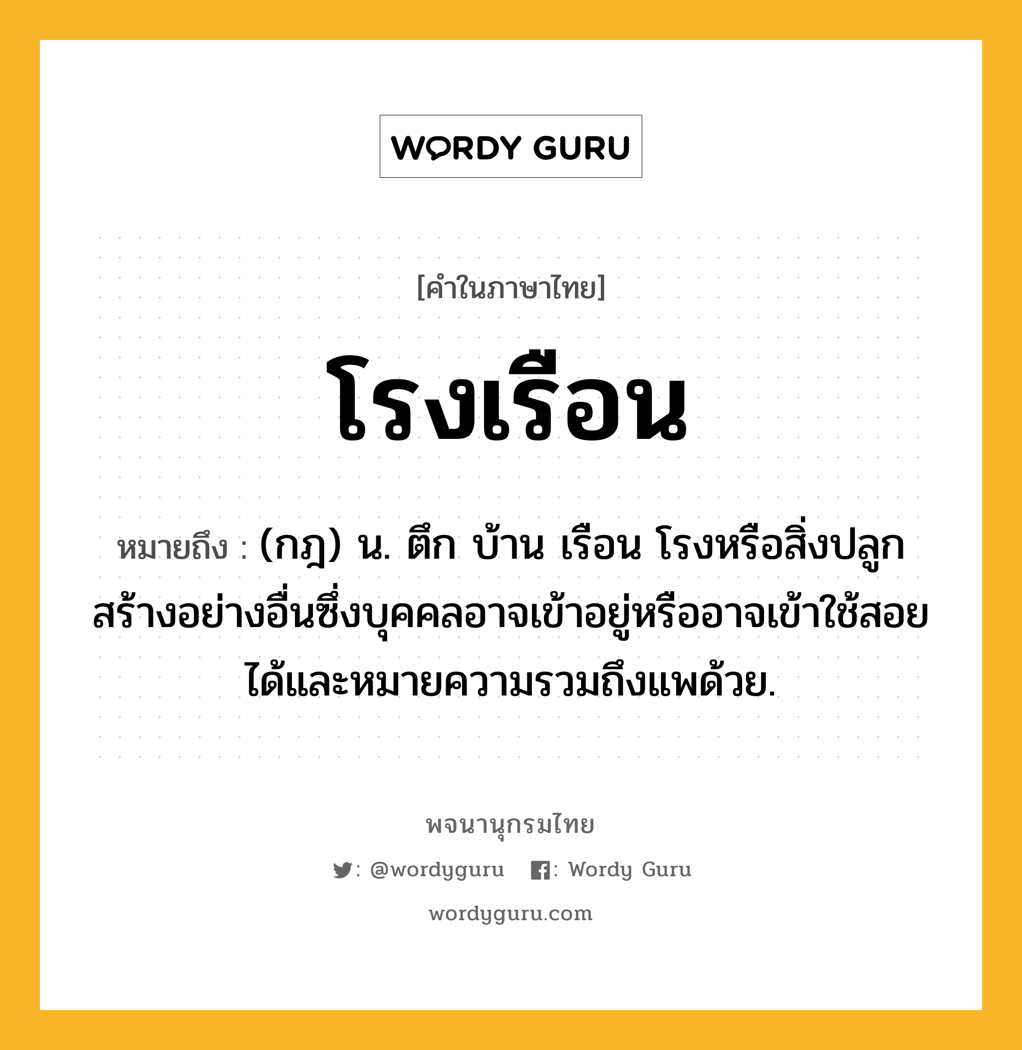 โรงเรือน ความหมาย หมายถึงอะไร?, คำในภาษาไทย โรงเรือน หมายถึง (กฎ) น. ตึก บ้าน เรือน โรงหรือสิ่งปลูกสร้างอย่างอื่นซึ่งบุคคลอาจเข้าอยู่หรืออาจเข้าใช้สอยได้และหมายความรวมถึงแพด้วย.