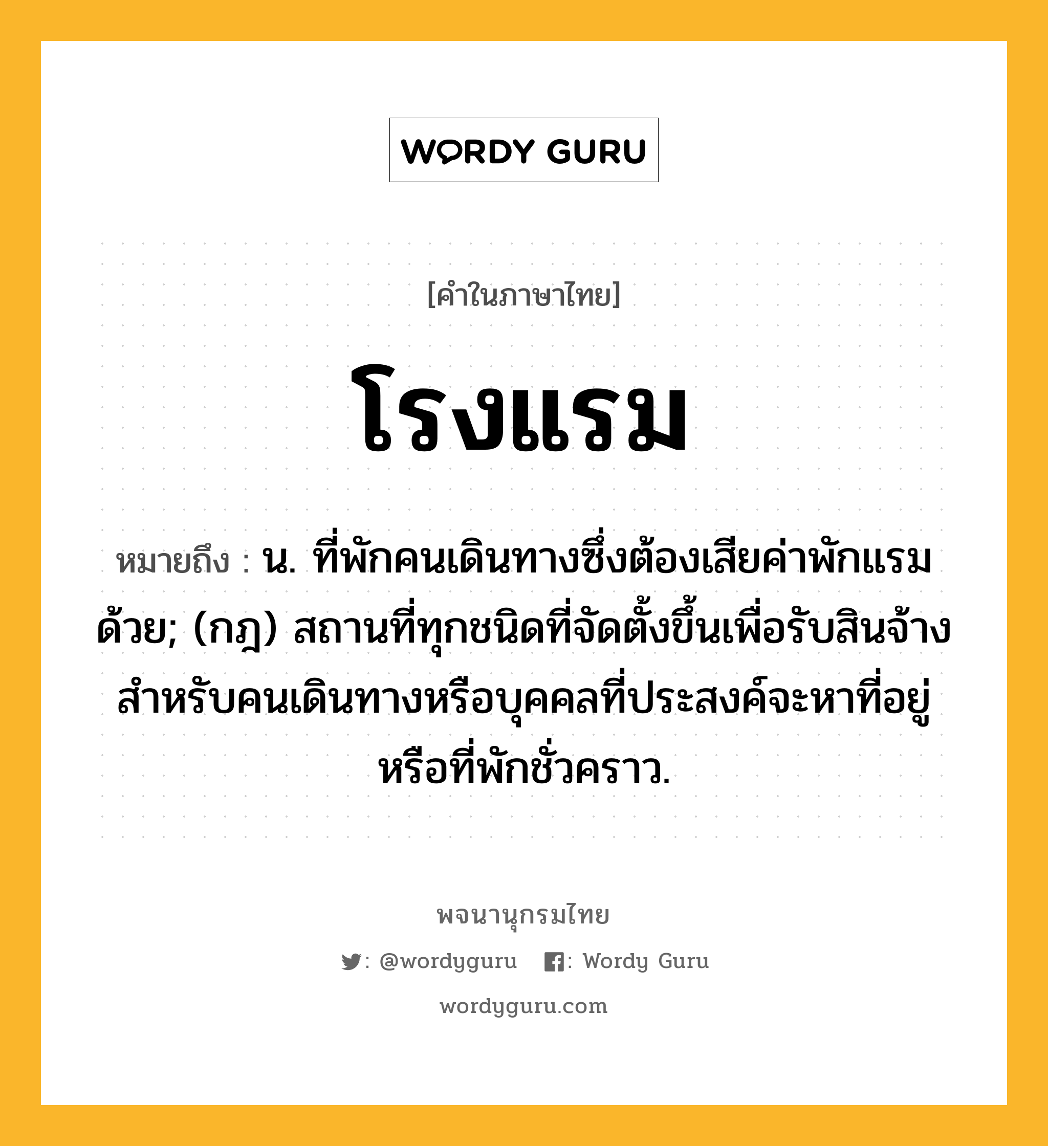 โรงแรม ความหมาย หมายถึงอะไร?, คำในภาษาไทย โรงแรม หมายถึง น. ที่พักคนเดินทางซึ่งต้องเสียค่าพักแรมด้วย; (กฎ) สถานที่ทุกชนิดที่จัดตั้งขึ้นเพื่อรับสินจ้างสําหรับคนเดินทางหรือบุคคลที่ประสงค์จะหาที่อยู่หรือที่พักชั่วคราว.