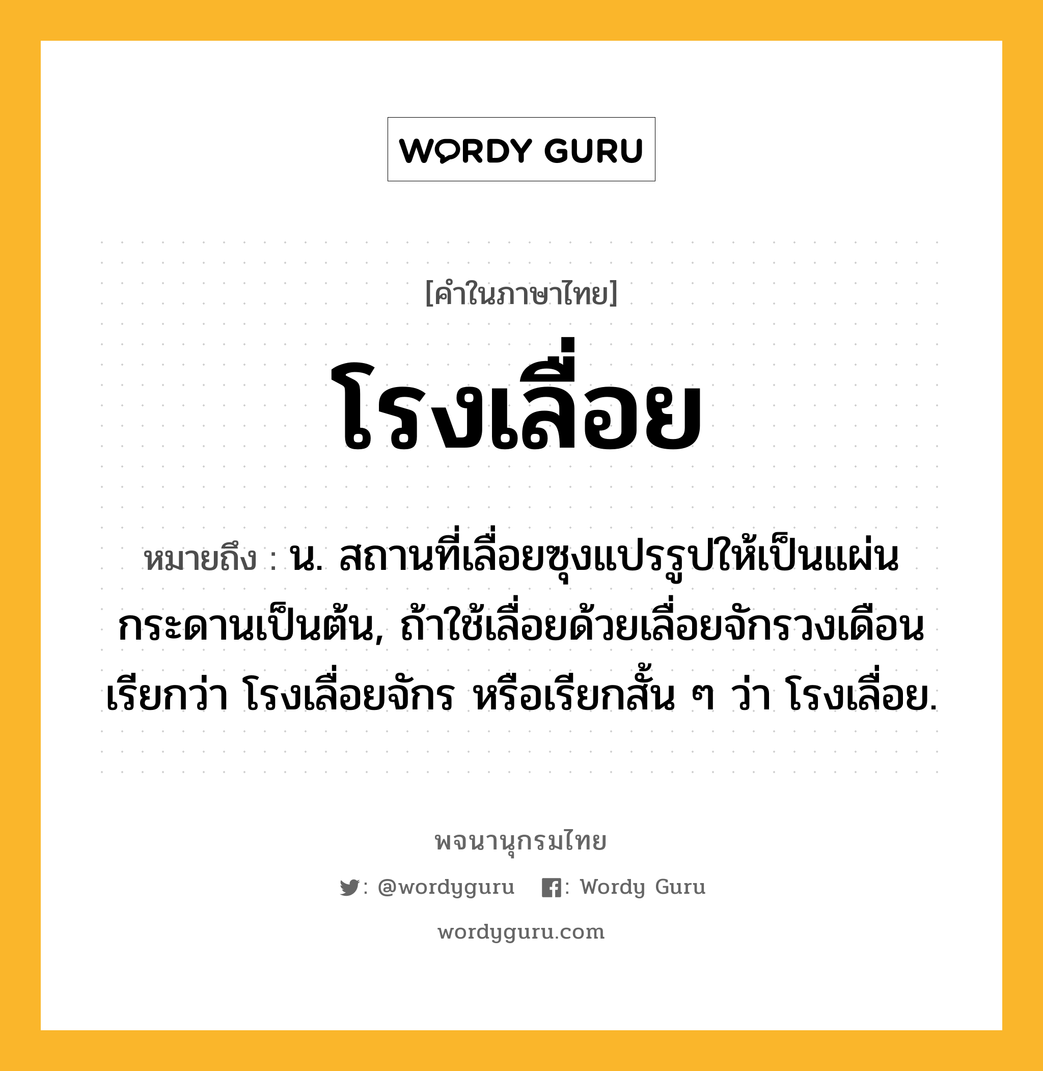 โรงเลื่อย ความหมาย หมายถึงอะไร?, คำในภาษาไทย โรงเลื่อย หมายถึง น. สถานที่เลื่อยซุงแปรรูปให้เป็นแผ่นกระดานเป็นต้น, ถ้าใช้เลื่อยด้วยเลื่อยจักรวงเดือน เรียกว่า โรงเลื่อยจักร หรือเรียกสั้น ๆ ว่า โรงเลื่อย.