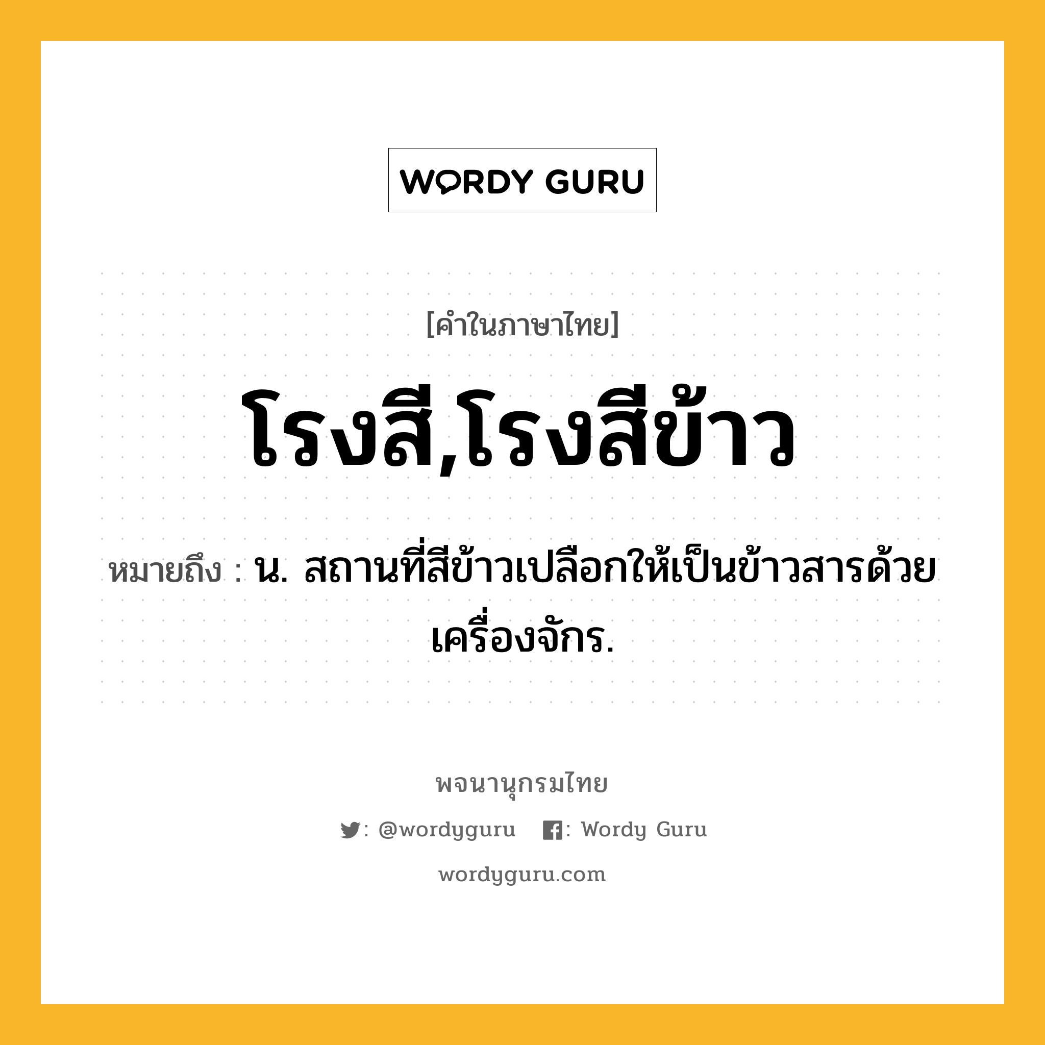 โรงสี,โรงสีข้าว ความหมาย หมายถึงอะไร?, คำในภาษาไทย โรงสี,โรงสีข้าว หมายถึง น. สถานที่สีข้าวเปลือกให้เป็นข้าวสารด้วยเครื่องจักร.