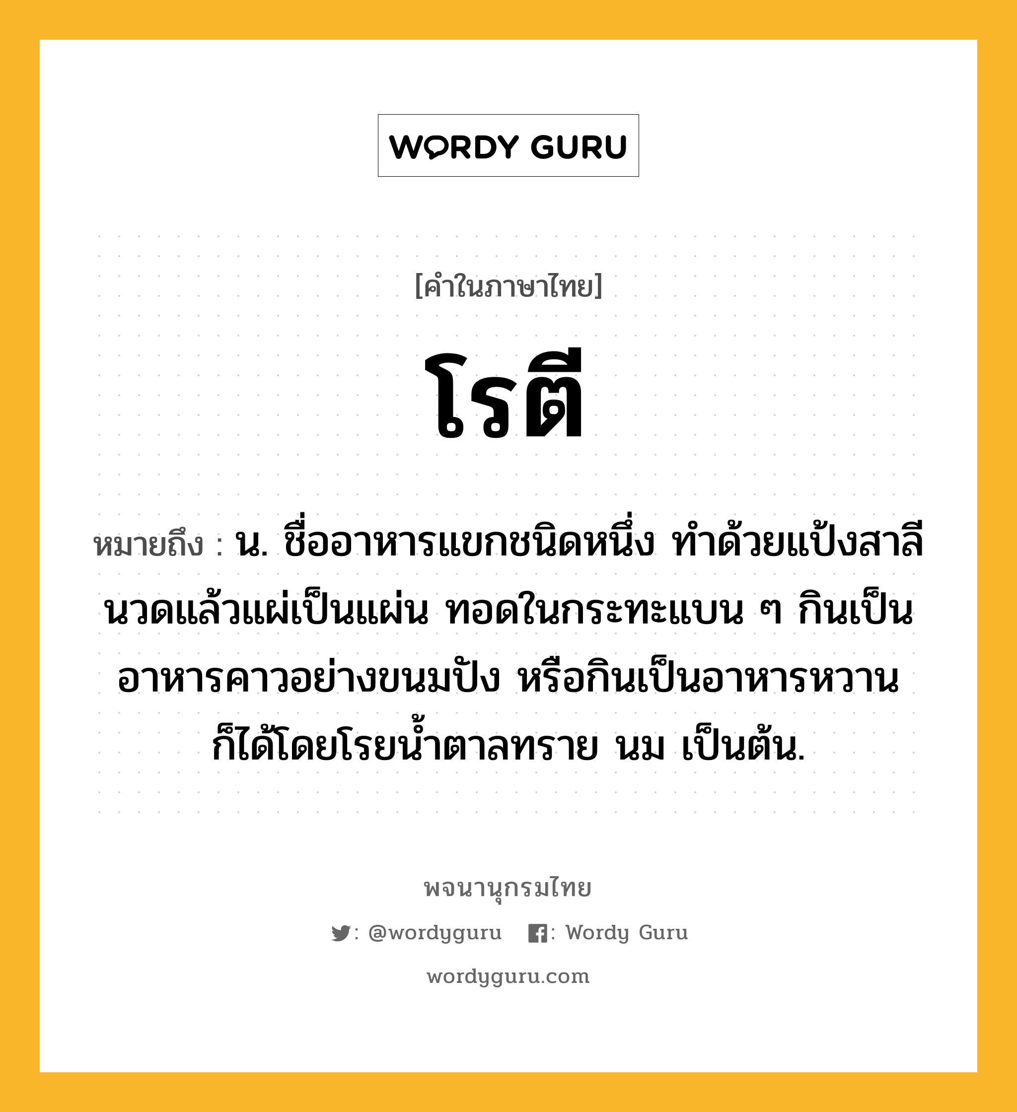 โรตี ความหมาย หมายถึงอะไร?, คำในภาษาไทย โรตี หมายถึง น. ชื่ออาหารแขกชนิดหนึ่ง ทําด้วยแป้งสาลีนวดแล้วแผ่เป็นแผ่น ทอดในกระทะแบน ๆ กินเป็นอาหารคาวอย่างขนมปัง หรือกินเป็นอาหารหวานก็ได้โดยโรยน้ำตาลทราย นม เป็นต้น.