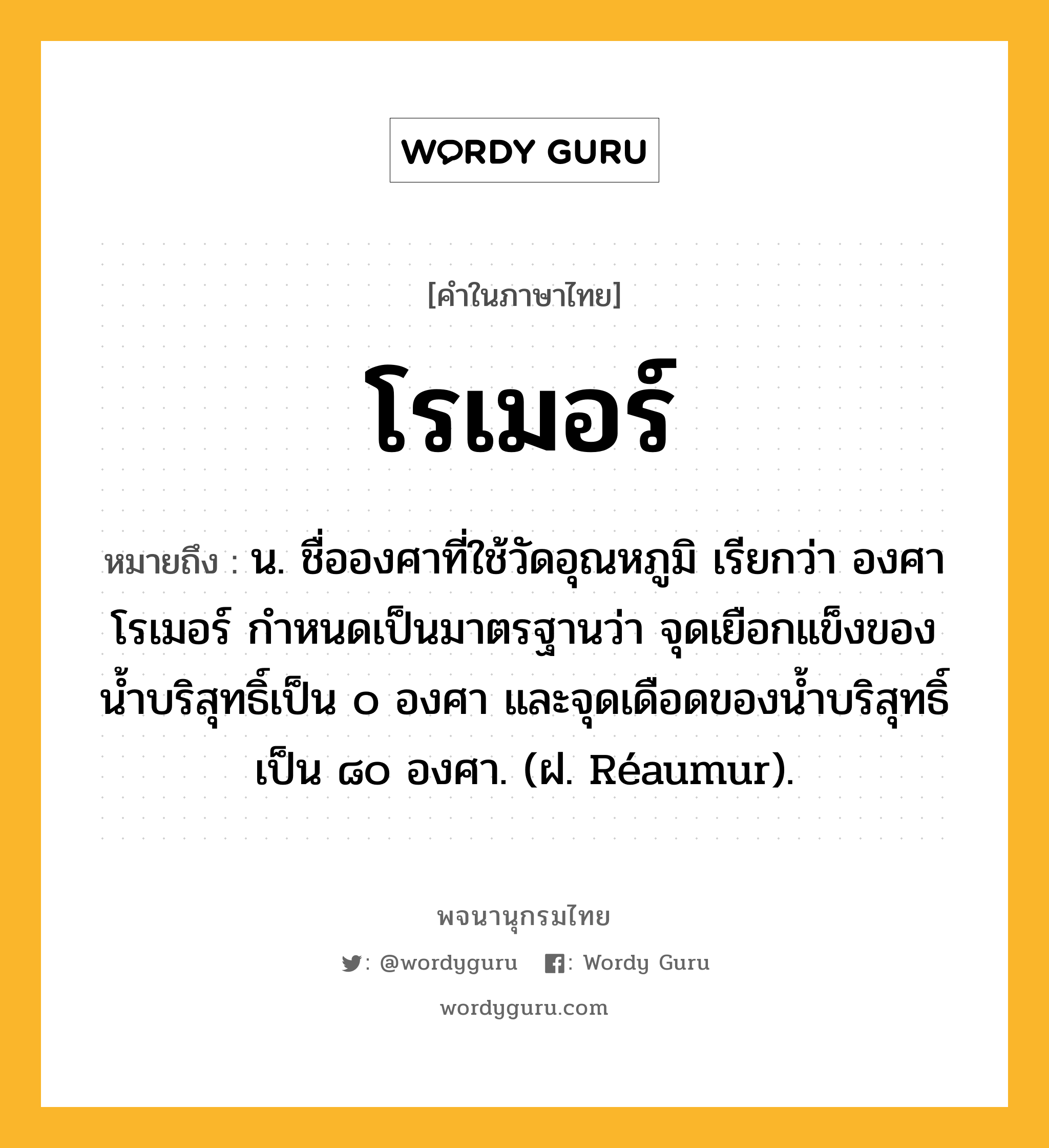 โรเมอร์ ความหมาย หมายถึงอะไร?, คำในภาษาไทย โรเมอร์ หมายถึง น. ชื่อองศาที่ใช้วัดอุณหภูมิ เรียกว่า องศาโรเมอร์ กําหนดเป็นมาตรฐานว่า จุดเยือกแข็งของนํ้าบริสุทธิ์เป็น ๐ องศา และจุดเดือดของนํ้าบริสุทธิ์เป็น ๘๐ องศา. (ฝ. Réaumur).