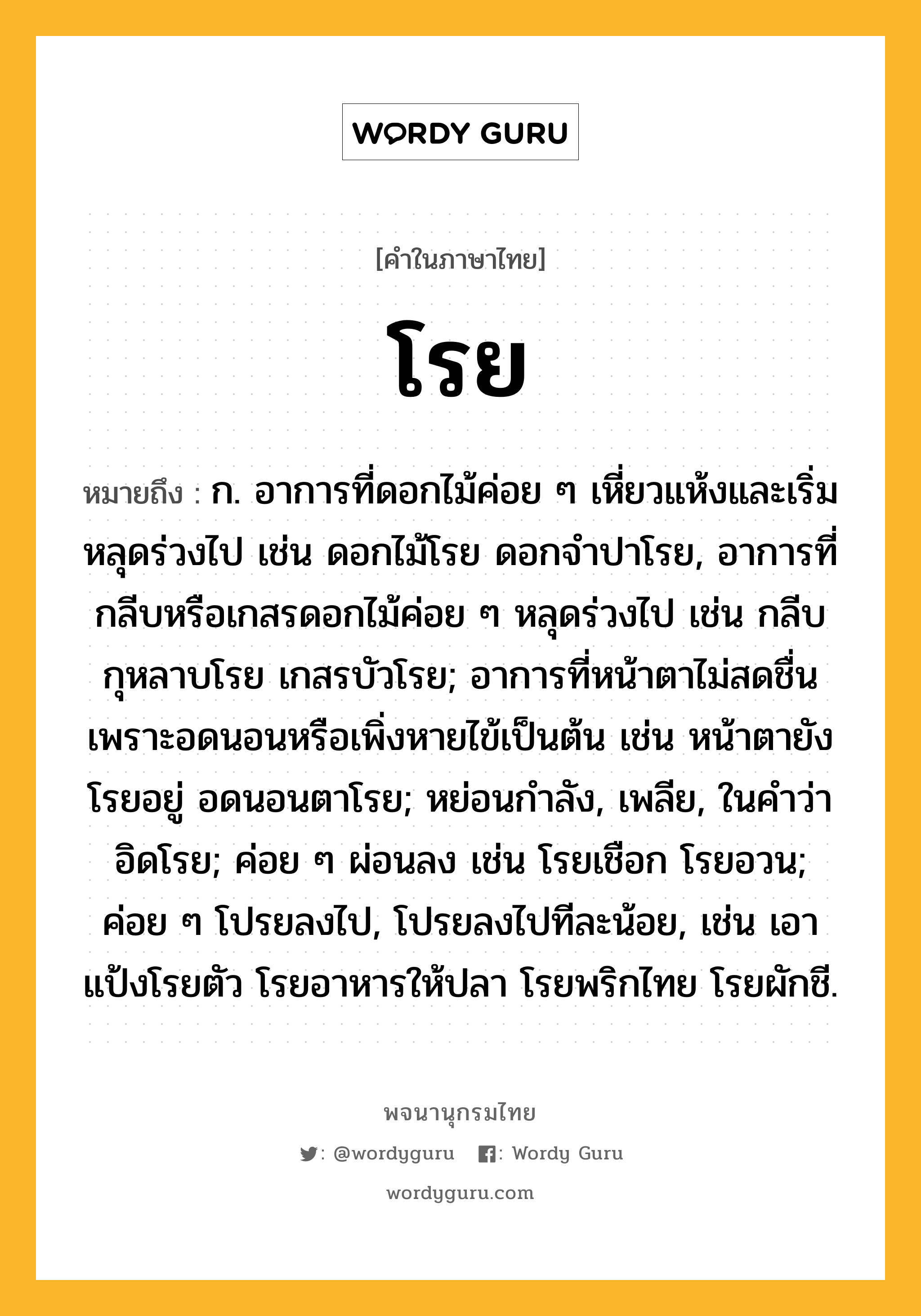 โรย ความหมาย หมายถึงอะไร?, คำในภาษาไทย โรย หมายถึง ก. อาการที่ดอกไม้ค่อย ๆ เหี่ยวแห้งและเริ่มหลุดร่วงไป เช่น ดอกไม้โรย ดอกจำปาโรย, อาการที่กลีบหรือเกสรดอกไม้ค่อย ๆ หลุดร่วงไป เช่น กลีบกุหลาบโรย เกสรบัวโรย; อาการที่หน้าตาไม่สดชื่นเพราะอดนอนหรือเพิ่งหายไข้เป็นต้น เช่น หน้าตายังโรยอยู่ อดนอนตาโรย; หย่อนกำลัง, เพลีย, ในคำว่า อิดโรย; ค่อย ๆ ผ่อนลง เช่น โรยเชือก โรยอวน; ค่อย ๆ โปรยลงไป, โปรยลงไปทีละน้อย, เช่น เอาแป้งโรยตัว โรยอาหารให้ปลา โรยพริกไทย โรยผักชี.