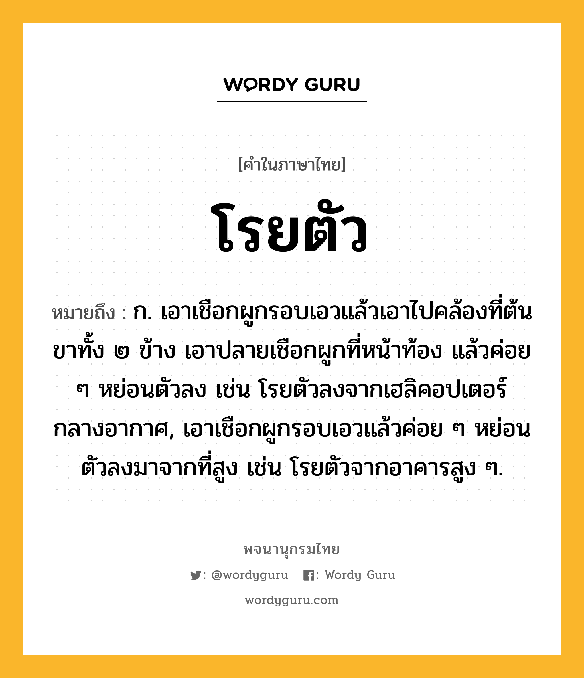 โรยตัว ความหมาย หมายถึงอะไร?, คำในภาษาไทย โรยตัว หมายถึง ก. เอาเชือกผูกรอบเอวแล้วเอาไปคล้องที่ต้นขาทั้ง ๒ ข้าง เอาปลายเชือกผูกที่หน้าท้อง แล้วค่อย ๆ หย่อนตัวลง เช่น โรยตัวลงจากเฮลิคอปเตอร์กลางอากาศ, เอาเชือกผูกรอบเอวแล้วค่อย ๆ หย่อนตัวลงมาจากที่สูง เช่น โรยตัวจากอาคารสูง ๆ.