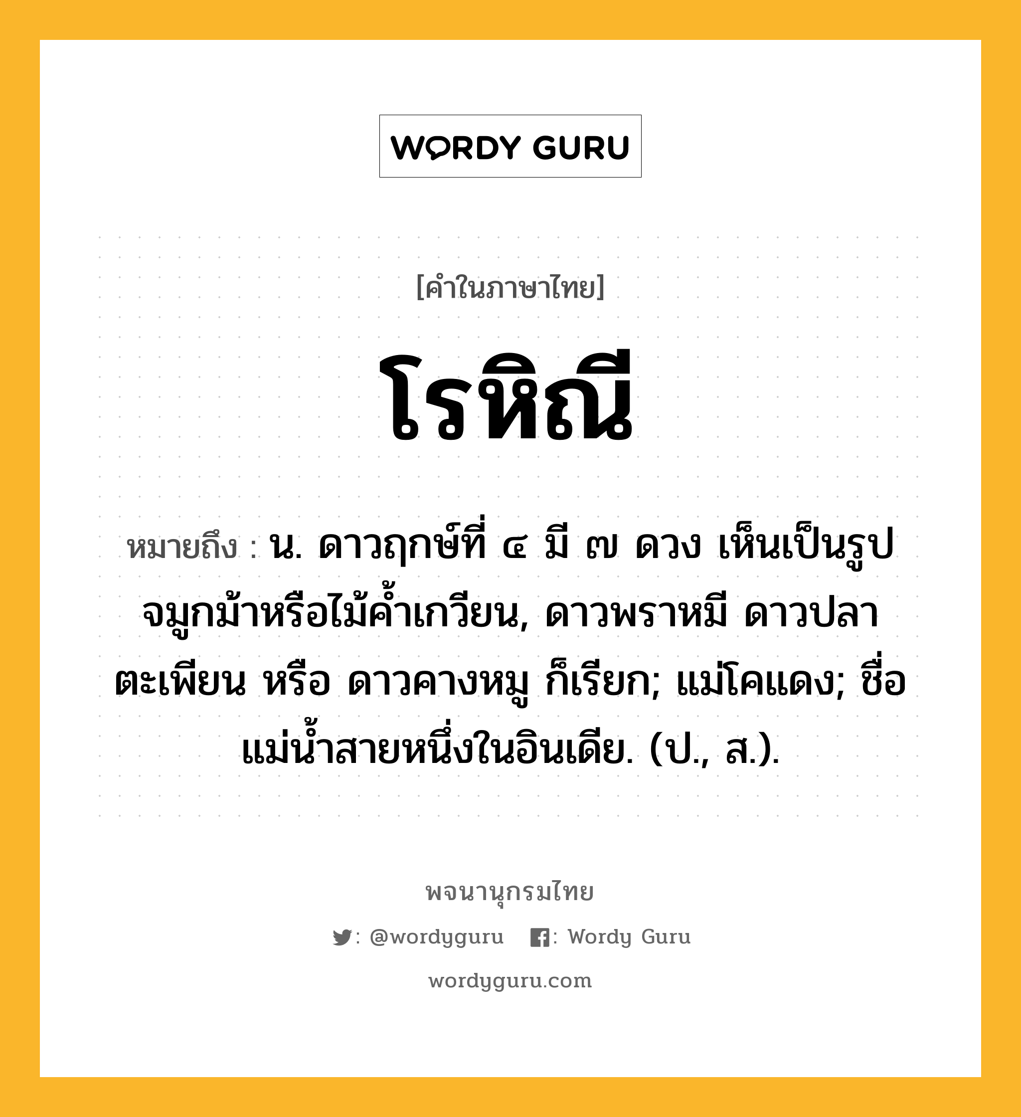 โรหิณี ความหมาย หมายถึงอะไร?, คำในภาษาไทย โรหิณี หมายถึง น. ดาวฤกษ์ที่ ๔ มี ๗ ดวง เห็นเป็นรูปจมูกม้าหรือไม้คํ้าเกวียน, ดาวพราหมี ดาวปลาตะเพียน หรือ ดาวคางหมู ก็เรียก; แม่โคแดง; ชื่อแม่นํ้าสายหนึ่งในอินเดีย. (ป., ส.).