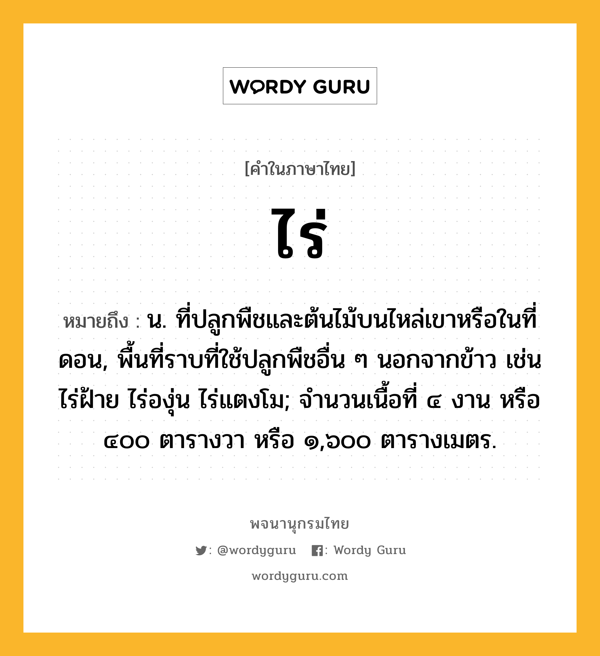 ไร่ ความหมาย หมายถึงอะไร?, คำในภาษาไทย ไร่ หมายถึง น. ที่ปลูกพืชและต้นไม้บนไหล่เขาหรือในที่ดอน, พื้นที่ราบที่ใช้ปลูกพืชอื่น ๆ นอกจากข้าว เช่น ไร่ฝ้าย ไร่องุ่น ไร่แตงโม; จํานวนเนื้อที่ ๔ งาน หรือ ๔๐๐ ตารางวา หรือ ๑,๖๐๐ ตารางเมตร.