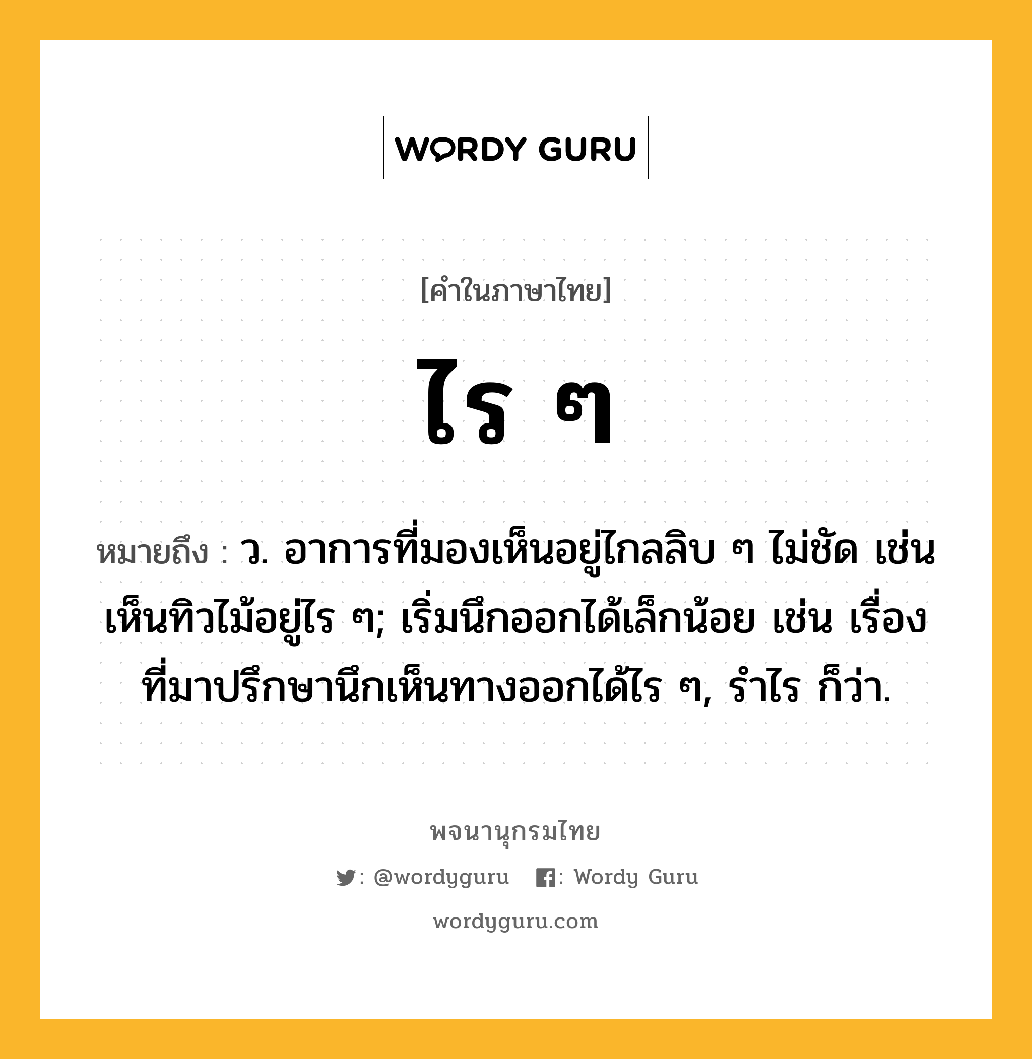 ไร ๆ ความหมาย หมายถึงอะไร?, คำในภาษาไทย ไร ๆ หมายถึง ว. อาการที่มองเห็นอยู่ไกลลิบ ๆ ไม่ชัด เช่น เห็นทิวไม้อยู่ไร ๆ; เริ่มนึกออกได้เล็กน้อย เช่น เรื่องที่มาปรึกษานึกเห็นทางออกได้ไร ๆ, รำไร ก็ว่า.