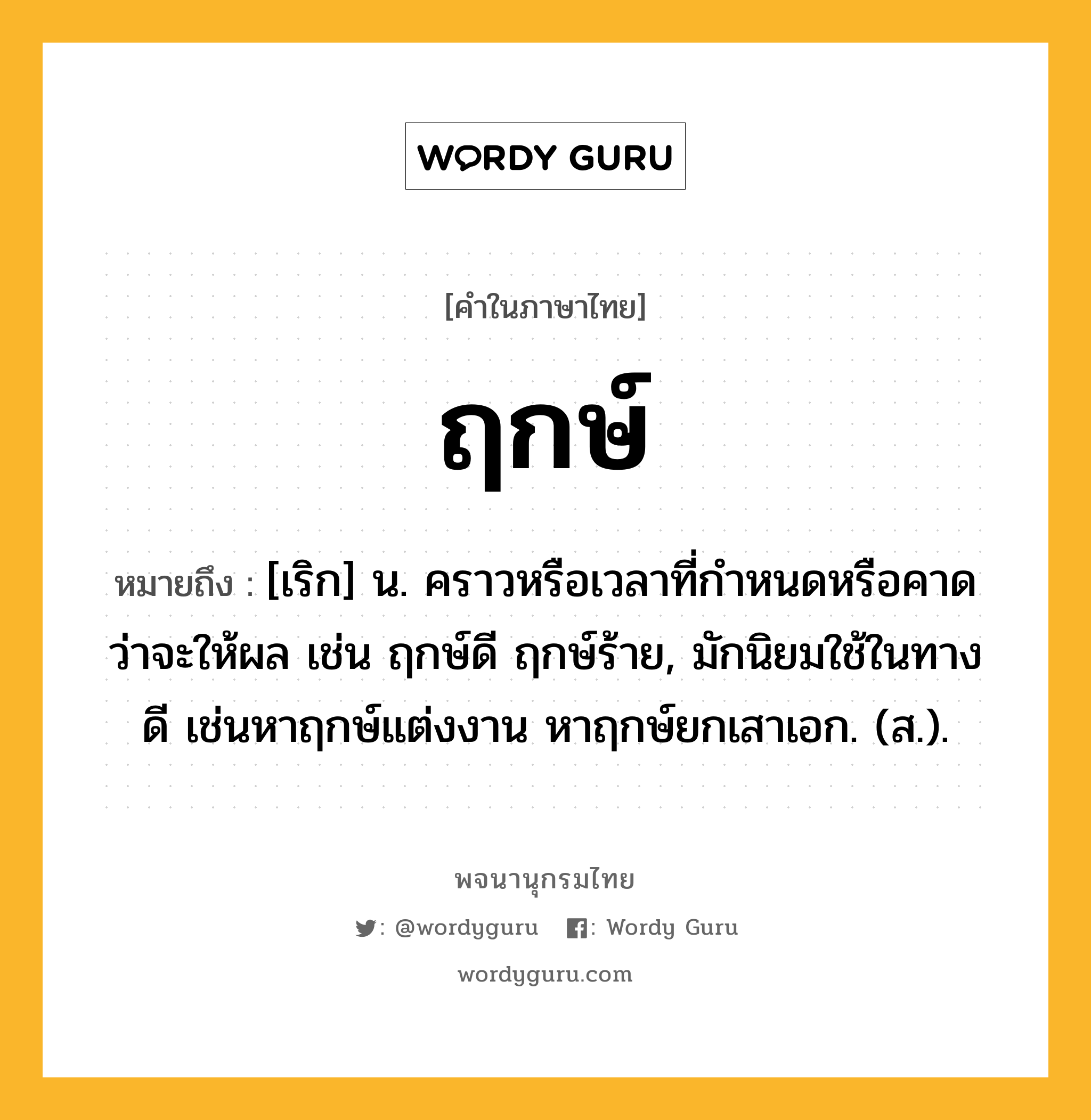 ฤกษ์ ความหมาย หมายถึงอะไร?, คำในภาษาไทย ฤกษ์ หมายถึง [เริก] น. คราวหรือเวลาที่กําหนดหรือคาดว่าจะให้ผล เช่น ฤกษ์ดี ฤกษ์ร้าย, มักนิยมใช้ในทางดี เช่นหาฤกษ์แต่งงาน หาฤกษ์ยกเสาเอก. (ส.).