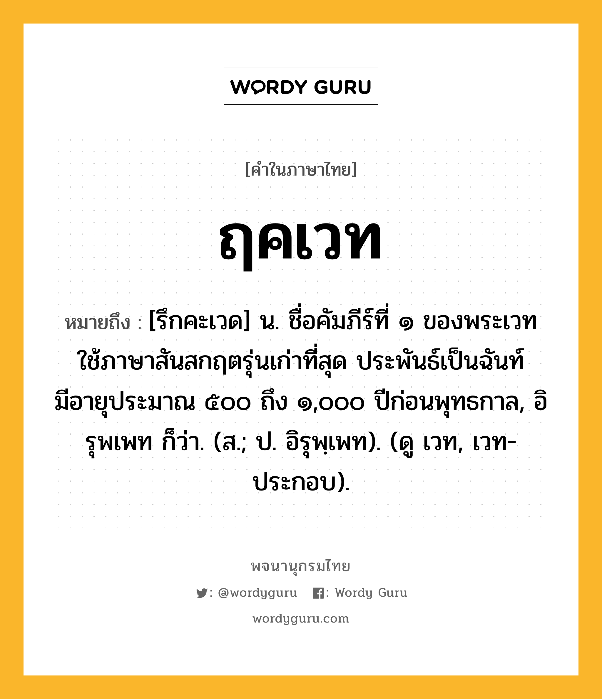 ฤคเวท ความหมาย หมายถึงอะไร?, คำในภาษาไทย ฤคเวท หมายถึง [รึกคะเวด] น. ชื่อคัมภีร์ที่ ๑ ของพระเวท ใช้ภาษาสันสกฤตรุ่นเก่าที่สุด ประพันธ์เป็นฉันท์ มีอายุประมาณ ๕๐๐ ถึง ๑,๐๐๐ ปีก่อนพุทธกาล, อิรุพเพท ก็ว่า. (ส.; ป. อิรุพฺเพท). (ดู เวท, เวท- ประกอบ).