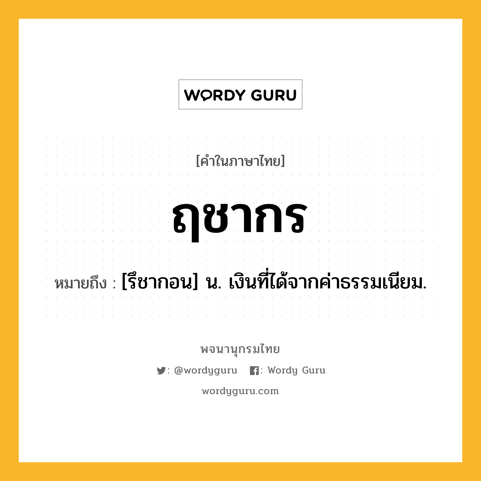 ฤชากร ความหมาย หมายถึงอะไร?, คำในภาษาไทย ฤชากร หมายถึง [รึชากอน] น. เงินที่ได้จากค่าธรรมเนียม.