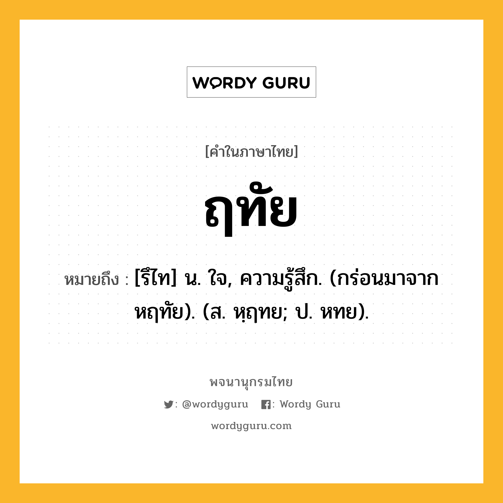 ฤทัย ความหมาย หมายถึงอะไร?, คำในภาษาไทย ฤทัย หมายถึง [รึไท] น. ใจ, ความรู้สึก. (กร่อนมาจาก หฤทัย). (ส. หฺฤทย; ป. หทย).