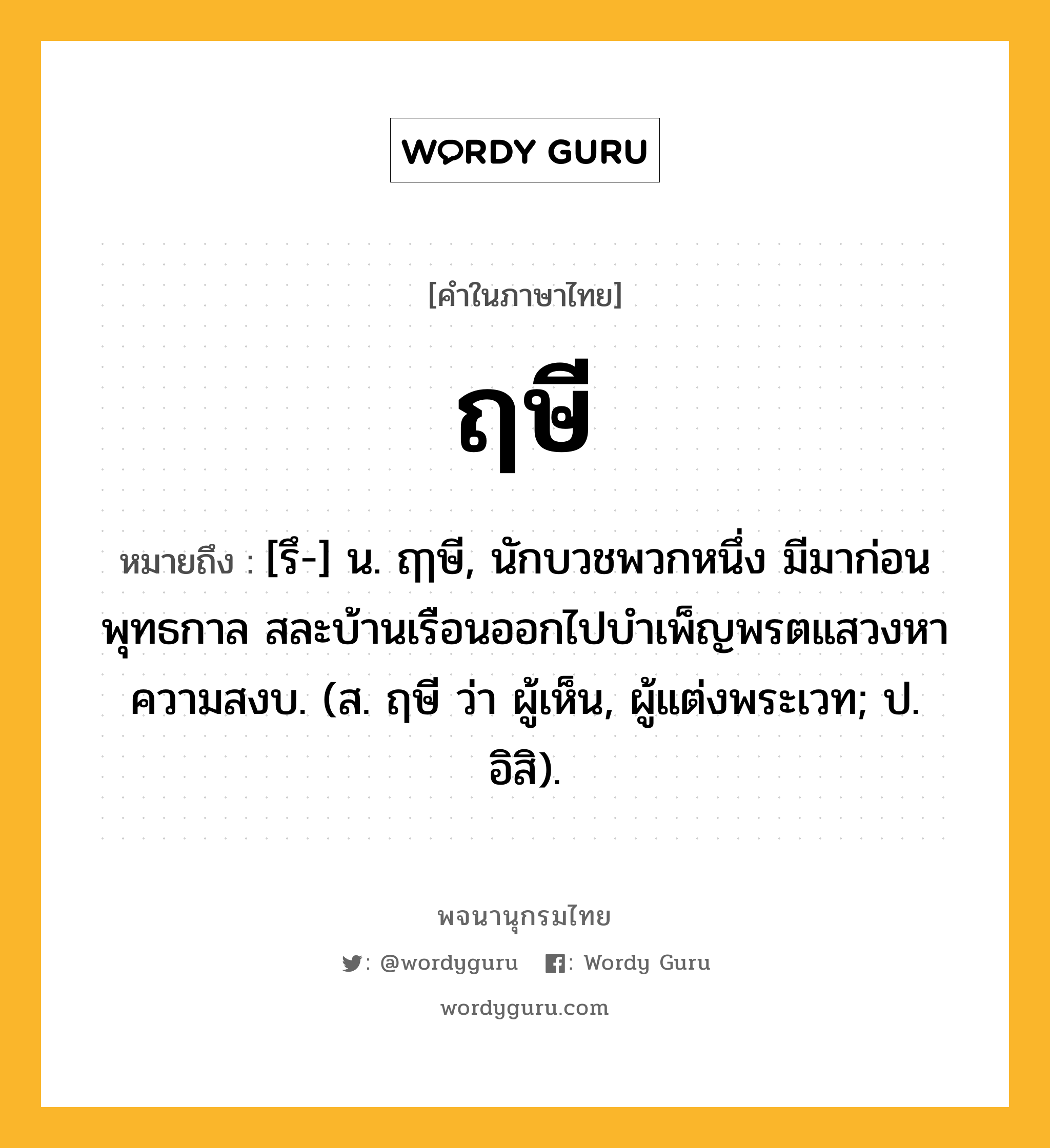 ฤษี ความหมาย หมายถึงอะไร?, คำในภาษาไทย ฤษี หมายถึง [รึ-] น. ฤๅษี, นักบวชพวกหนึ่ง มีมาก่อนพุทธกาล สละบ้านเรือนออกไปบําเพ็ญพรตแสวงหาความสงบ. (ส. ฤษี ว่า ผู้เห็น, ผู้แต่งพระเวท; ป. อิสิ).