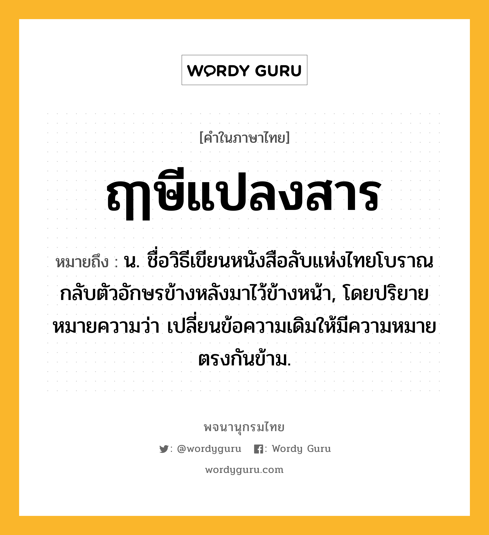 ฤๅษีแปลงสาร ความหมาย หมายถึงอะไร?, คำในภาษาไทย ฤๅษีแปลงสาร หมายถึง น. ชื่อวิธีเขียนหนังสือลับแห่งไทยโบราณกลับตัวอักษรข้างหลังมาไว้ข้างหน้า, โดยปริยายหมายความว่า เปลี่ยนข้อความเดิมให้มีความหมายตรงกันข้าม.