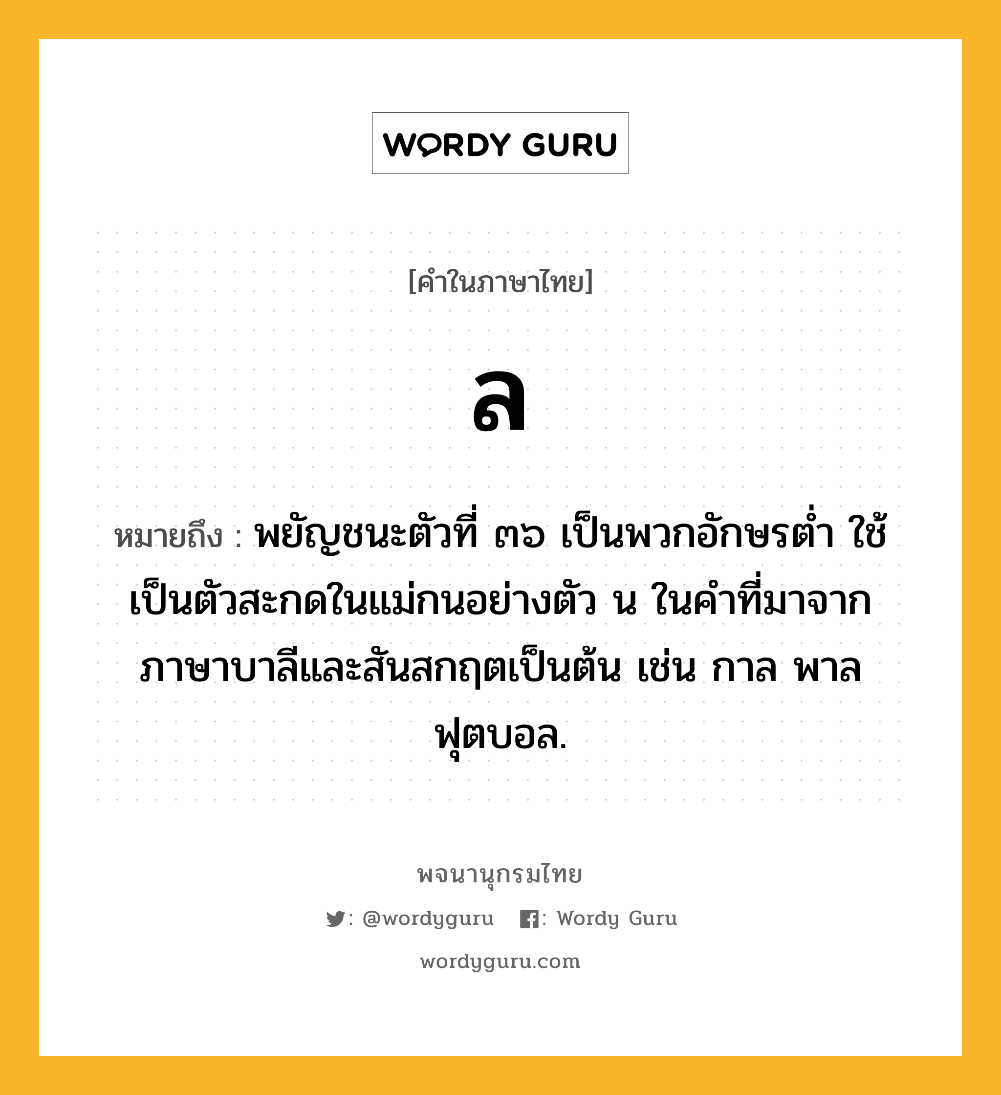 ล ความหมาย หมายถึงอะไร?, คำในภาษาไทย ล หมายถึง พยัญชนะตัวที่ ๓๖ เป็นพวกอักษรตํ่า ใช้เป็นตัวสะกดในแม่กนอย่างตัว น ในคําที่มาจากภาษาบาลีและสันสกฤตเป็นต้น เช่น กาล พาล ฟุตบอล.