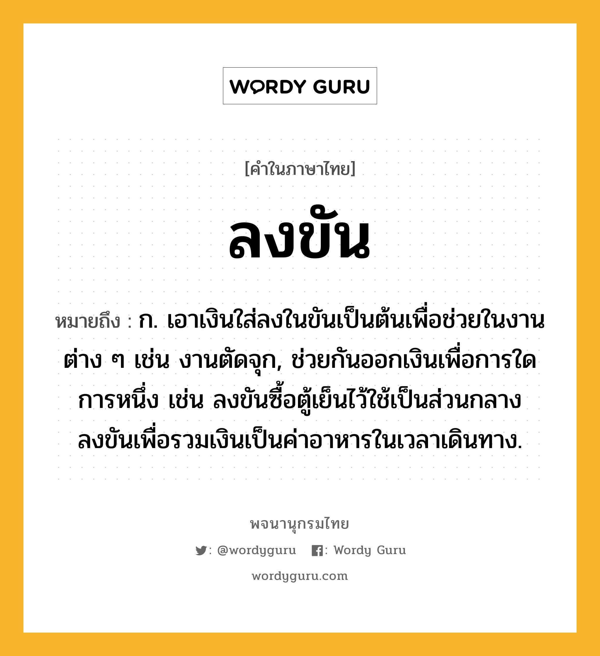 ลงขัน ความหมาย หมายถึงอะไร?, คำในภาษาไทย ลงขัน หมายถึง ก. เอาเงินใส่ลงในขันเป็นต้นเพื่อช่วยในงานต่าง ๆ เช่น งานตัดจุก, ช่วยกันออกเงินเพื่อการใดการหนึ่ง เช่น ลงขันซื้อตู้เย็นไว้ใช้เป็นส่วนกลาง ลงขันเพื่อรวมเงินเป็นค่าอาหารในเวลาเดินทาง.