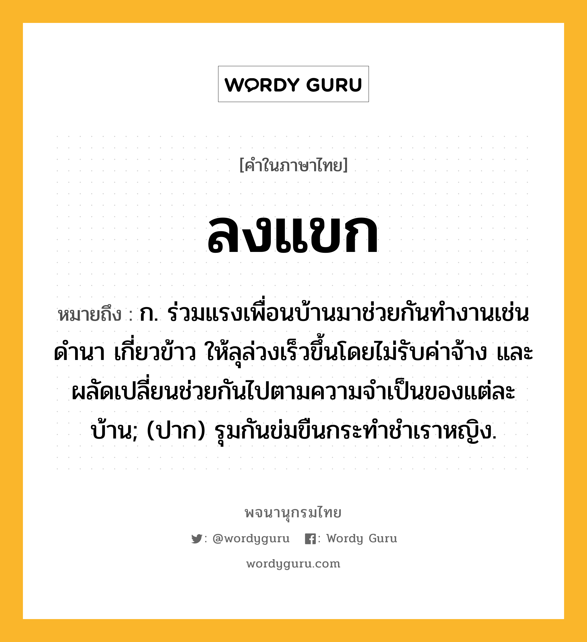 ลงแขก ความหมาย หมายถึงอะไร?, คำในภาษาไทย ลงแขก หมายถึง ก. ร่วมแรงเพื่อนบ้านมาช่วยกันทำงานเช่นดำนา เกี่ยวข้าว ให้ลุล่วงเร็วขึ้นโดยไม่รับค่าจ้าง และผลัดเปลี่ยนช่วยกันไปตามความจำเป็นของแต่ละบ้าน; (ปาก) รุมกันข่มขืนกระทําชําเราหญิง.