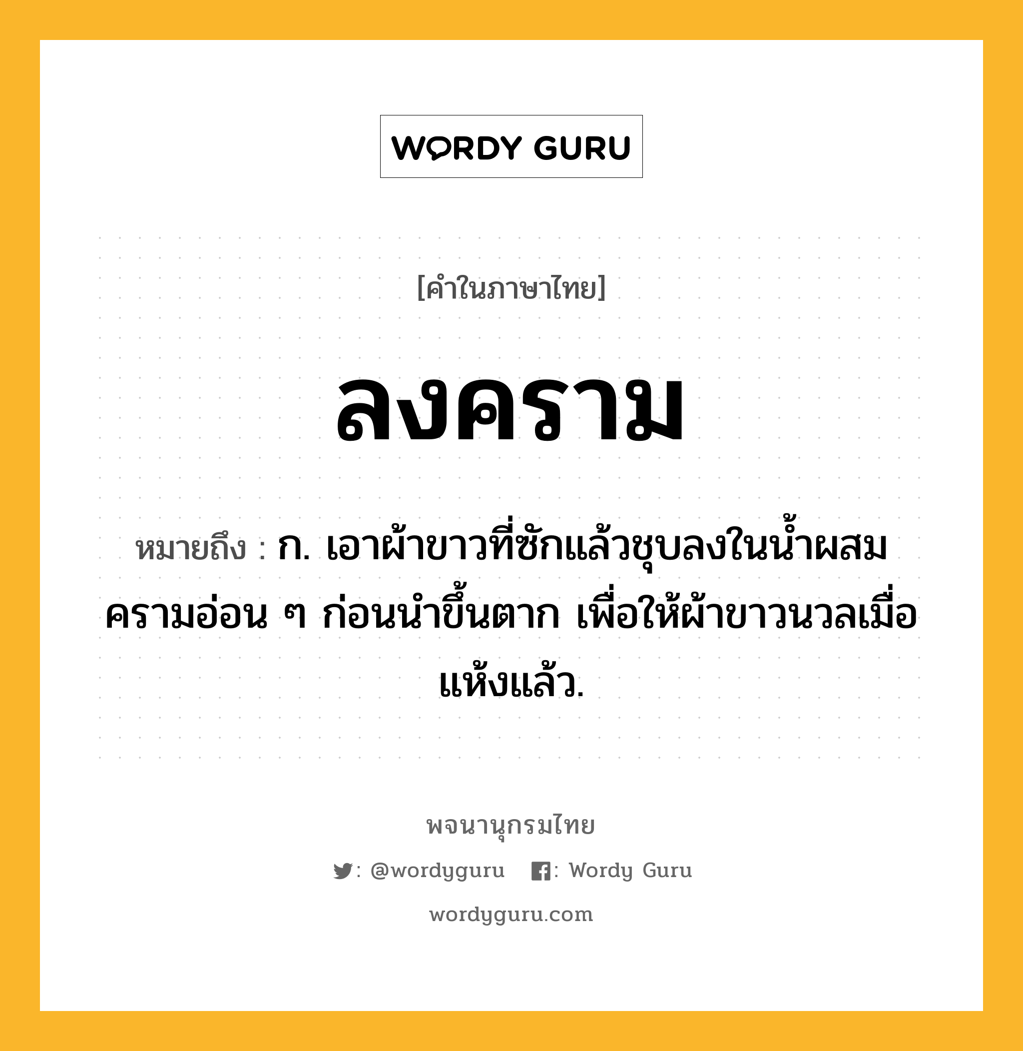 ลงคราม ความหมาย หมายถึงอะไร?, คำในภาษาไทย ลงคราม หมายถึง ก. เอาผ้าขาวที่ซักแล้วชุบลงในน้ำผสมครามอ่อน ๆ ก่อนนำขึ้นตาก เพื่อให้ผ้าขาวนวลเมื่อแห้งแล้ว.