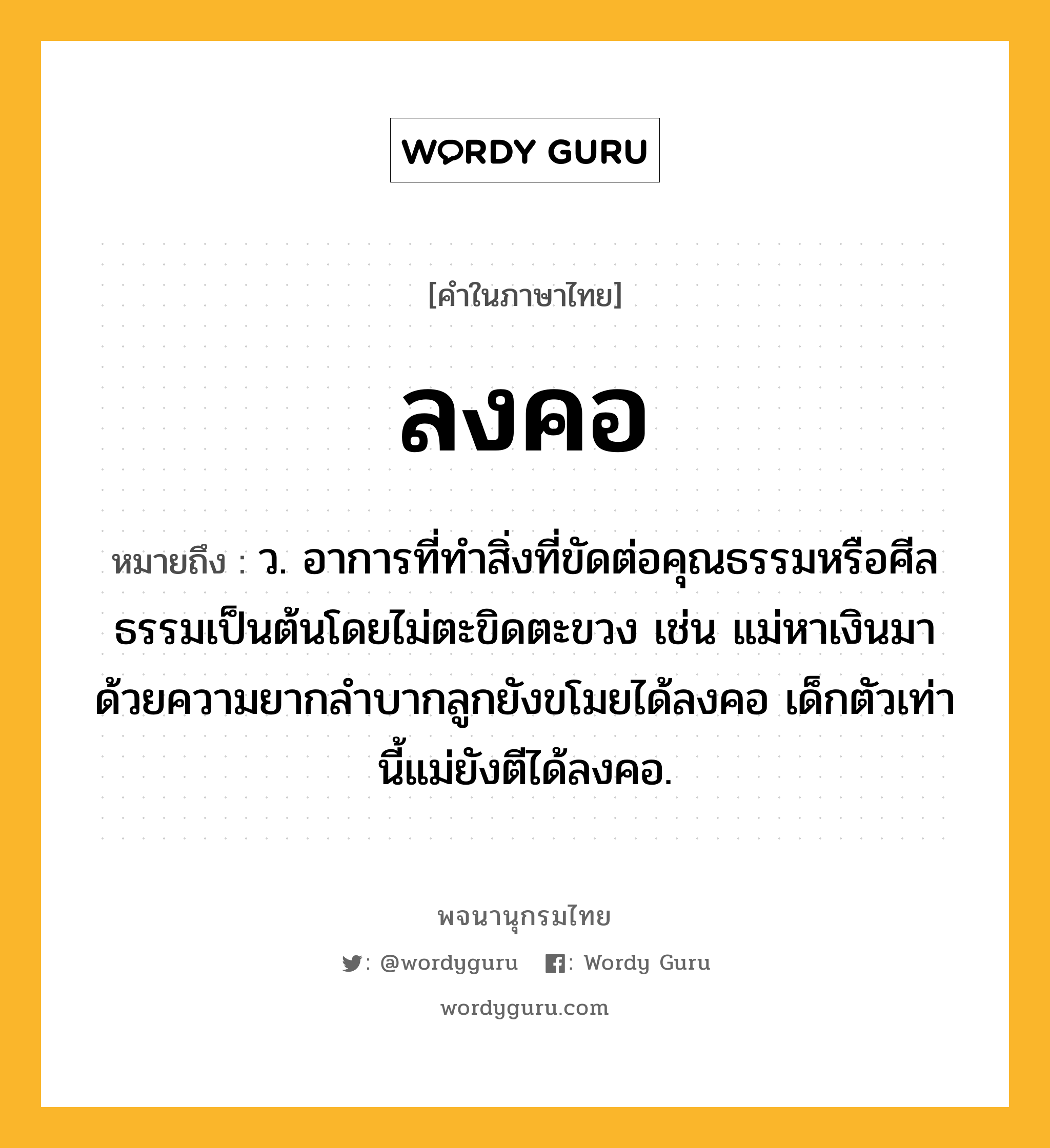 ลงคอ ความหมาย หมายถึงอะไร?, คำในภาษาไทย ลงคอ หมายถึง ว. อาการที่ทําสิ่งที่ขัดต่อคุณธรรมหรือศีลธรรมเป็นต้นโดยไม่ตะขิดตะขวง เช่น แม่หาเงินมาด้วยความยากลำบากลูกยังขโมยได้ลงคอ เด็กตัวเท่านี้แม่ยังตีได้ลงคอ.