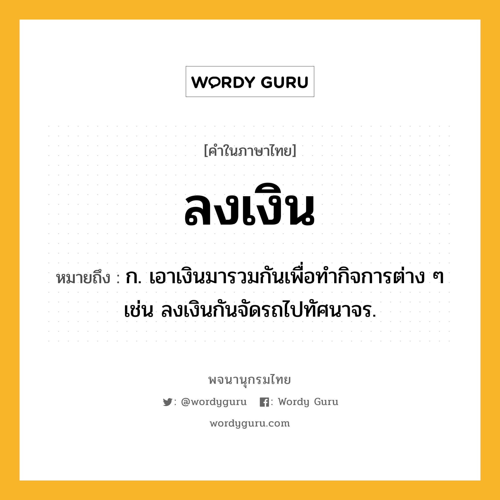 ลงเงิน ความหมาย หมายถึงอะไร?, คำในภาษาไทย ลงเงิน หมายถึง ก. เอาเงินมารวมกันเพื่อทํากิจการต่าง ๆ เช่น ลงเงินกันจัดรถไปทัศนาจร.