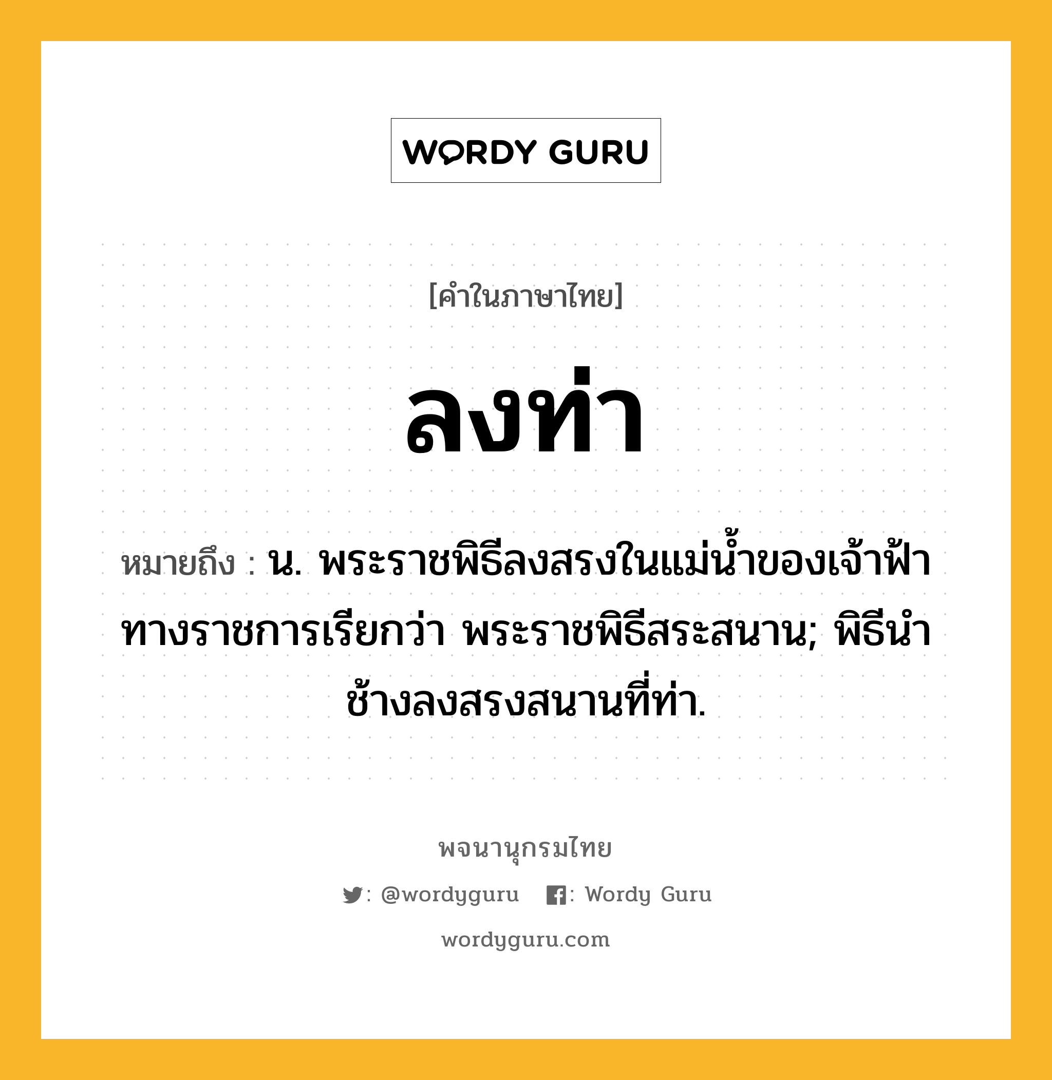 ลงท่า ความหมาย หมายถึงอะไร?, คำในภาษาไทย ลงท่า หมายถึง น. พระราชพิธีลงสรงในแม่น้ำของเจ้าฟ้า ทางราชการเรียกว่า พระราชพิธีสระสนาน; พิธีนําช้างลงสรงสนานที่ท่า.