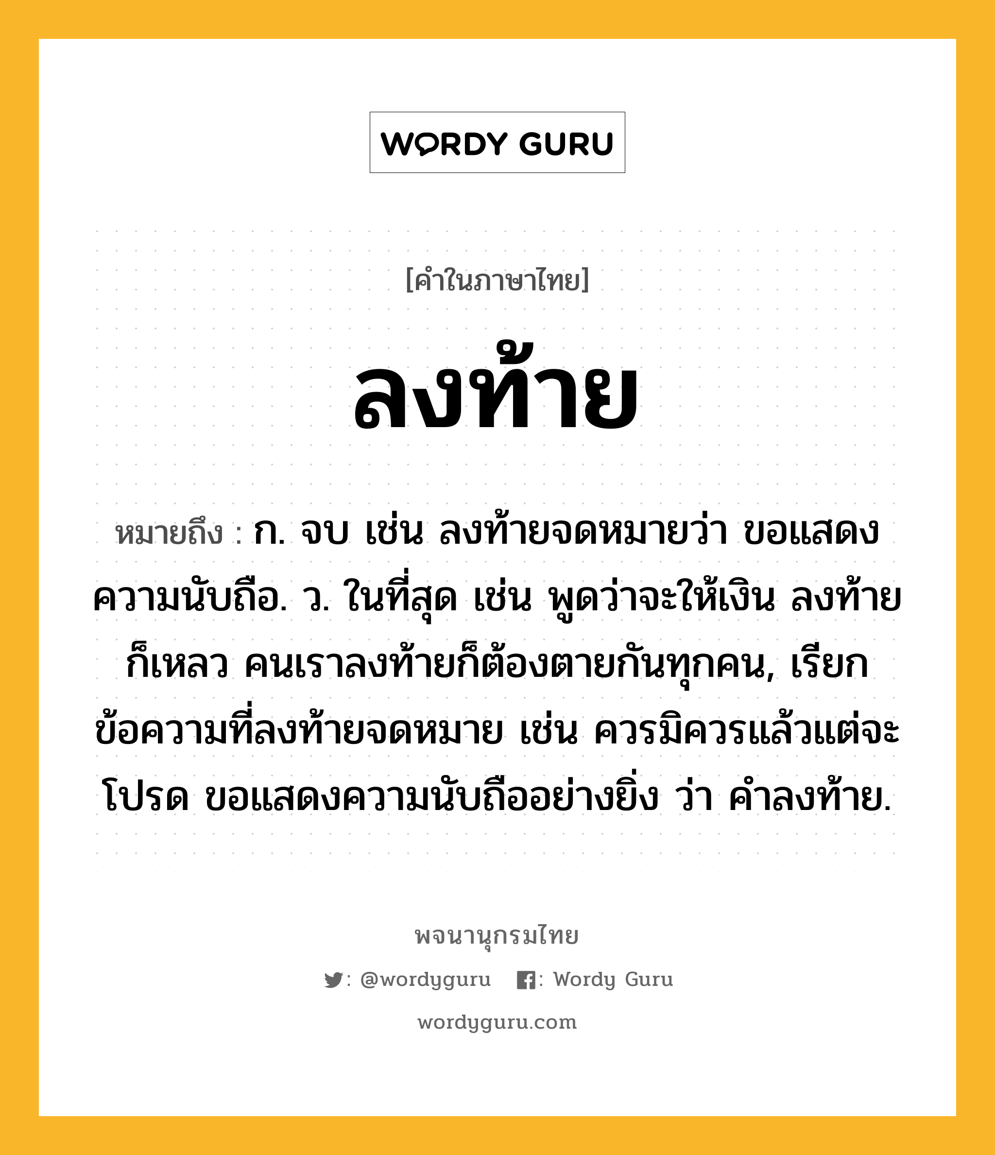 ลงท้าย ความหมาย หมายถึงอะไร?, คำในภาษาไทย ลงท้าย หมายถึง ก. จบ เช่น ลงท้ายจดหมายว่า ขอแสดงความนับถือ. ว. ในที่สุด เช่น พูดว่าจะให้เงิน ลงท้ายก็เหลว คนเราลงท้ายก็ต้องตายกันทุกคน, เรียกข้อความที่ลงท้ายจดหมาย เช่น ควรมิควรแล้วแต่จะโปรด ขอแสดงความนับถืออย่างยิ่ง ว่า คำลงท้าย.