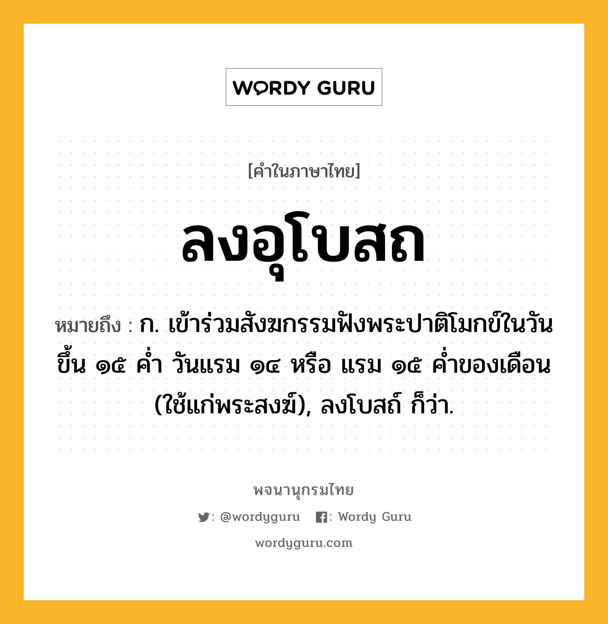 ลงอุโบสถ ความหมาย หมายถึงอะไร?, คำในภาษาไทย ลงอุโบสถ หมายถึง ก. เข้าร่วมสังฆกรรมฟังพระปาติโมกข์ในวันขึ้น ๑๕ คํ่า วันแรม ๑๔ หรือ แรม ๑๕ คํ่าของเดือน (ใช้แก่พระสงฆ์), ลงโบสถ์ ก็ว่า.