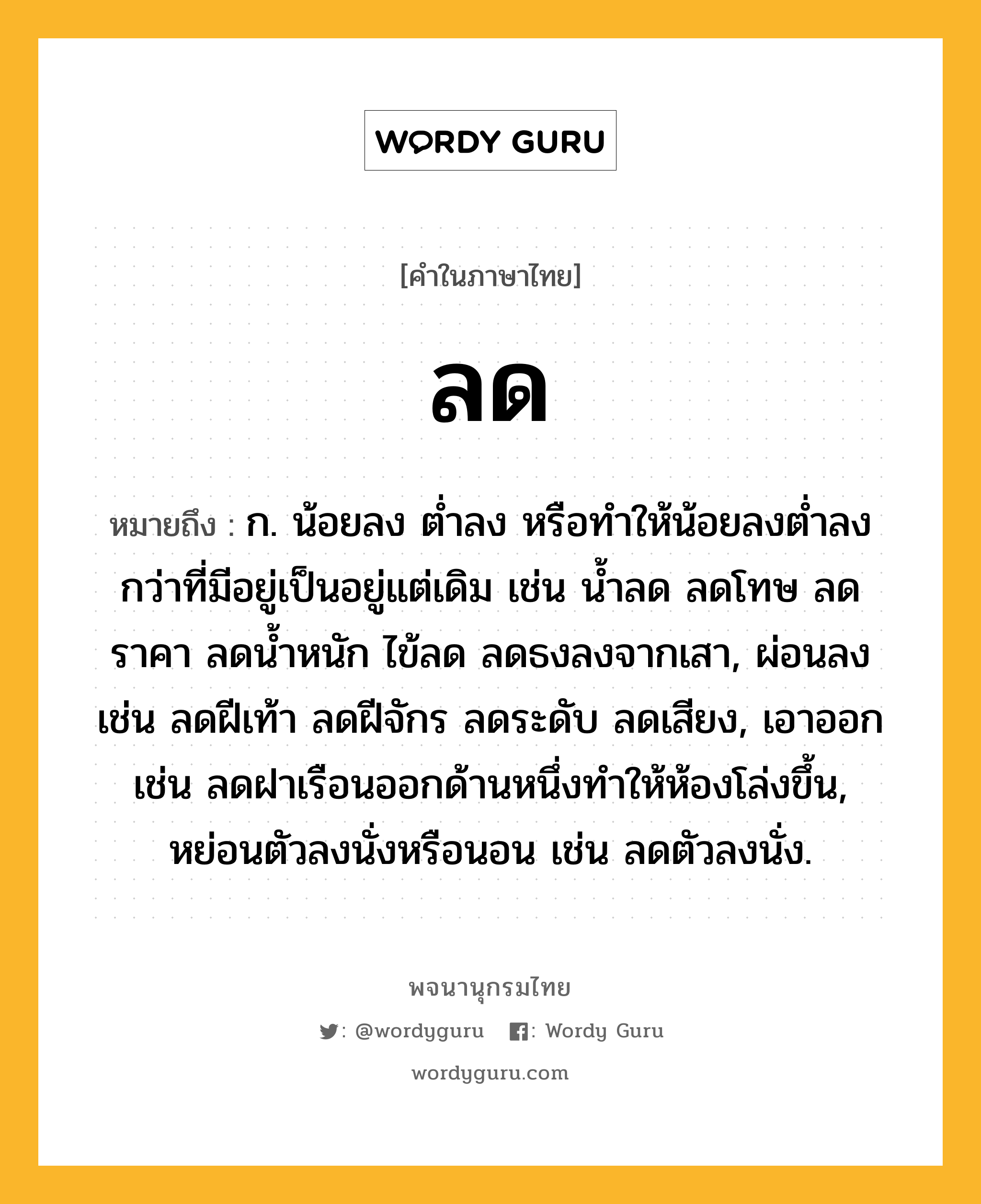 ลด ความหมาย หมายถึงอะไร?, คำในภาษาไทย ลด หมายถึง ก. น้อยลง ตํ่าลง หรือทําให้น้อยลงตํ่าลงกว่าที่มีอยู่เป็นอยู่แต่เดิม เช่น น้ำลด ลดโทษ ลดราคา ลดน้ำหนัก ไข้ลด ลดธงลงจากเสา, ผ่อนลง เช่น ลดฝีเท้า ลดฝีจักร ลดระดับ ลดเสียง, เอาออก เช่น ลดฝาเรือนออกด้านหนึ่งทำให้ห้องโล่งขึ้น, หย่อนตัวลงนั่งหรือนอน เช่น ลดตัวลงนั่ง.