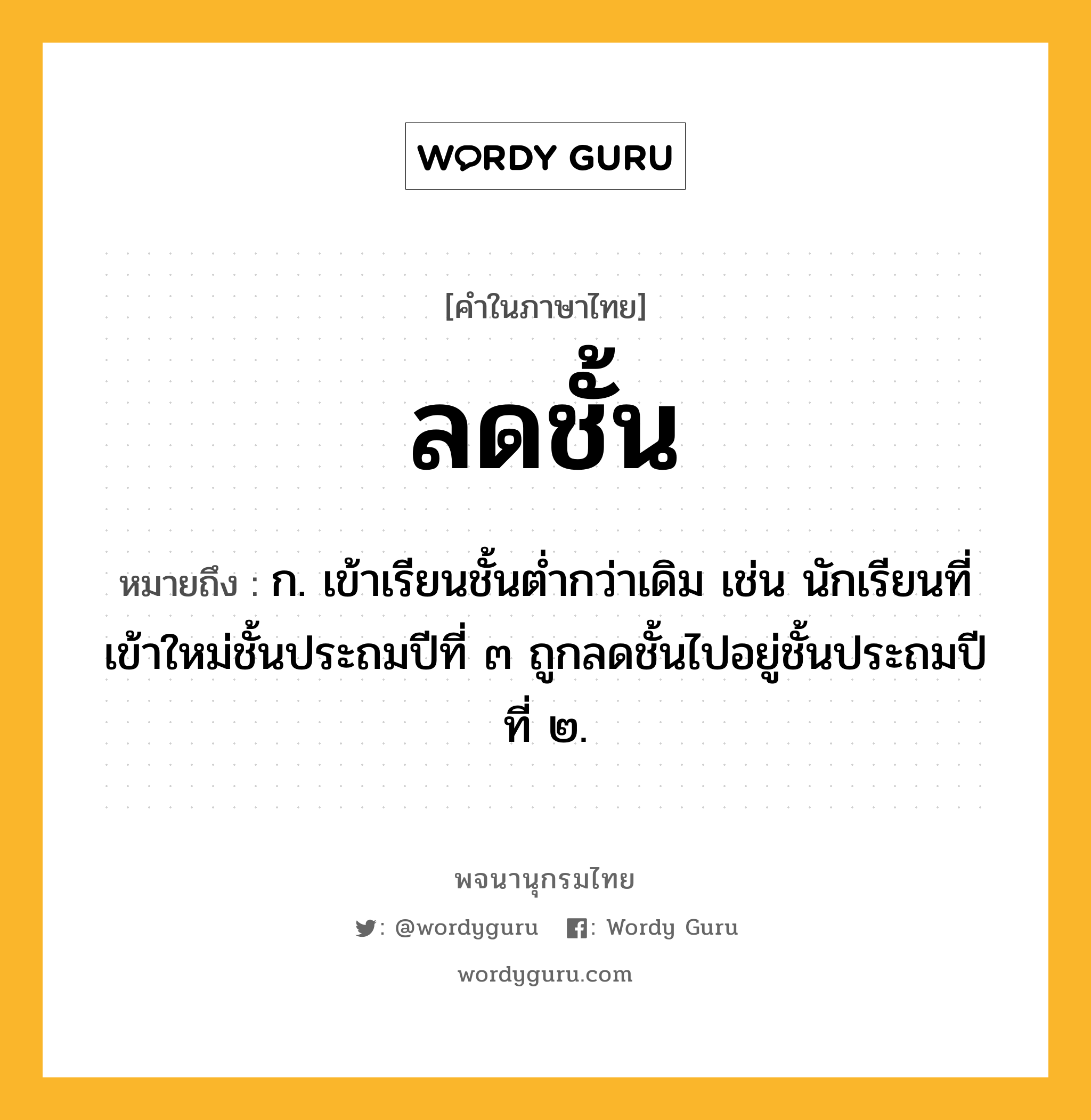 ลดชั้น ความหมาย หมายถึงอะไร?, คำในภาษาไทย ลดชั้น หมายถึง ก. เข้าเรียนชั้นต่ำกว่าเดิม เช่น นักเรียนที่เข้าใหม่ชั้นประถมปีที่ ๓ ถูกลดชั้นไปอยู่ชั้นประถมปีที่ ๒.