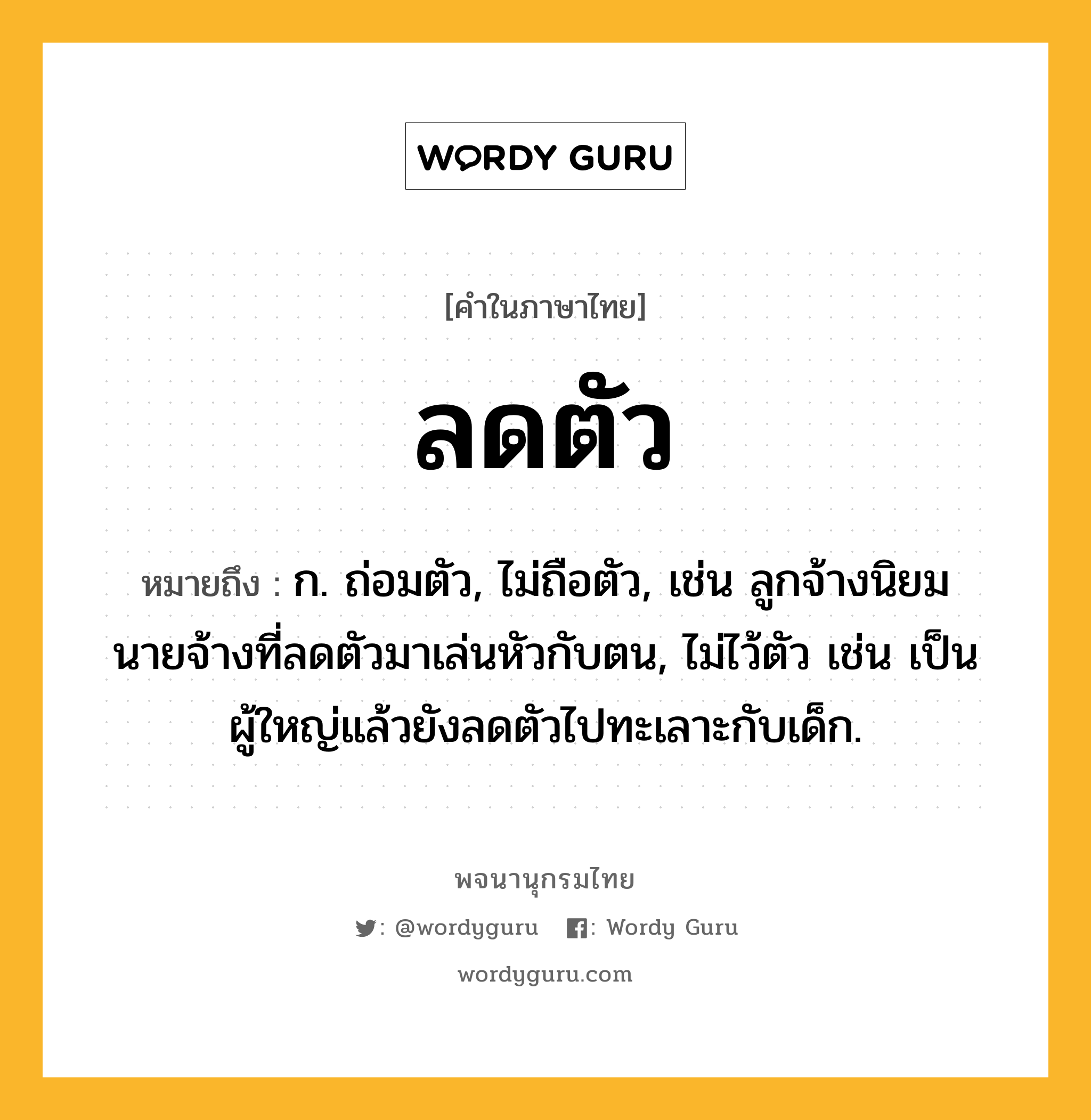 ลดตัว ความหมาย หมายถึงอะไร?, คำในภาษาไทย ลดตัว หมายถึง ก. ถ่อมตัว, ไม่ถือตัว, เช่น ลูกจ้างนิยมนายจ้างที่ลดตัวมาเล่นหัวกับตน, ไม่ไว้ตัว เช่น เป็นผู้ใหญ่แล้วยังลดตัวไปทะเลาะกับเด็ก.