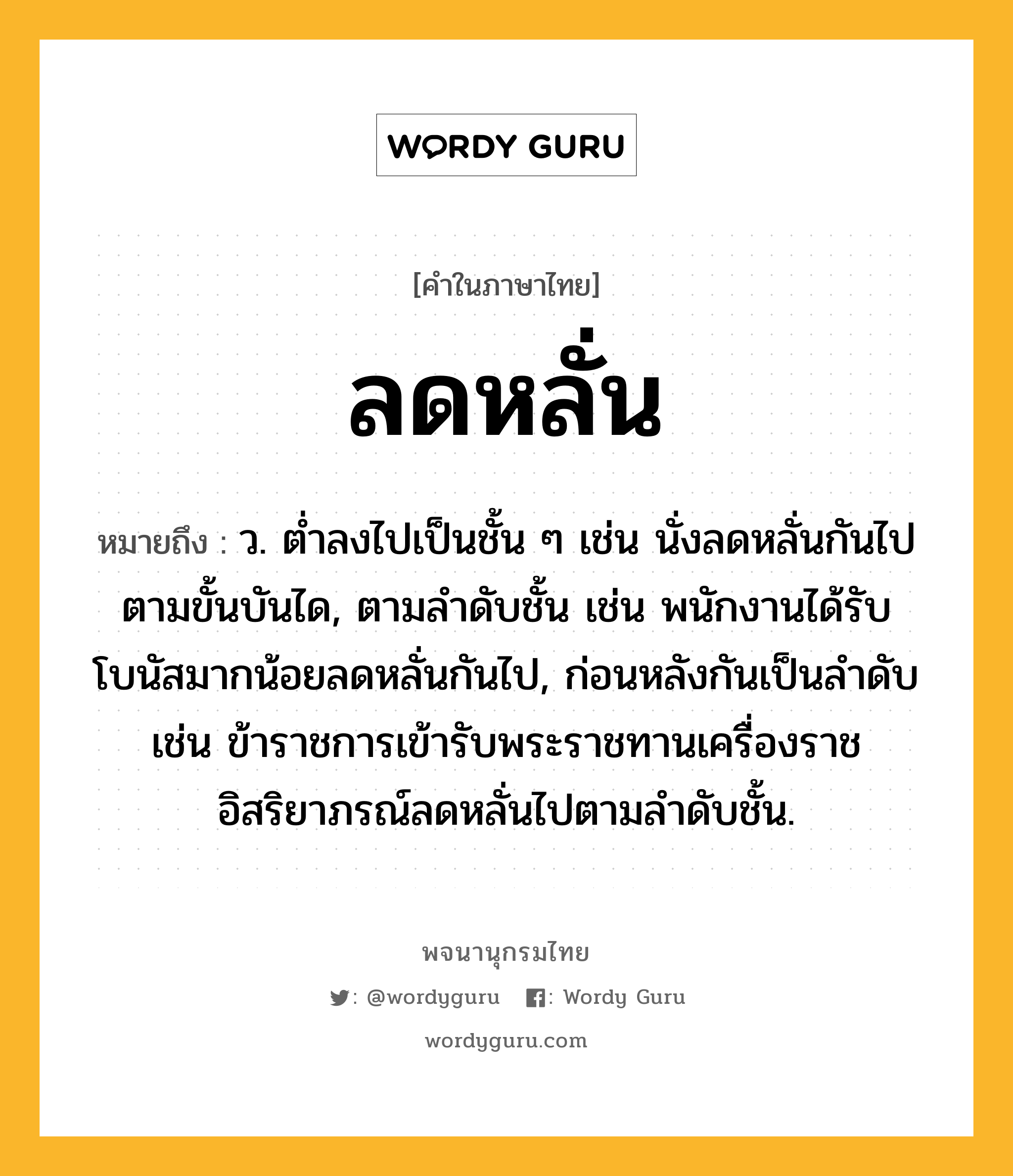 ลดหลั่น ความหมาย หมายถึงอะไร?, คำในภาษาไทย ลดหลั่น หมายถึง ว. ต่ำลงไปเป็นชั้น ๆ เช่น นั่งลดหลั่นกันไปตามขั้นบันได, ตามลำดับชั้น เช่น พนักงานได้รับโบนัสมากน้อยลดหลั่นกันไป, ก่อนหลังกันเป็นลำดับ เช่น ข้าราชการเข้ารับพระราชทานเครื่องราชอิสริยาภรณ์ลดหลั่นไปตามลำดับชั้น.