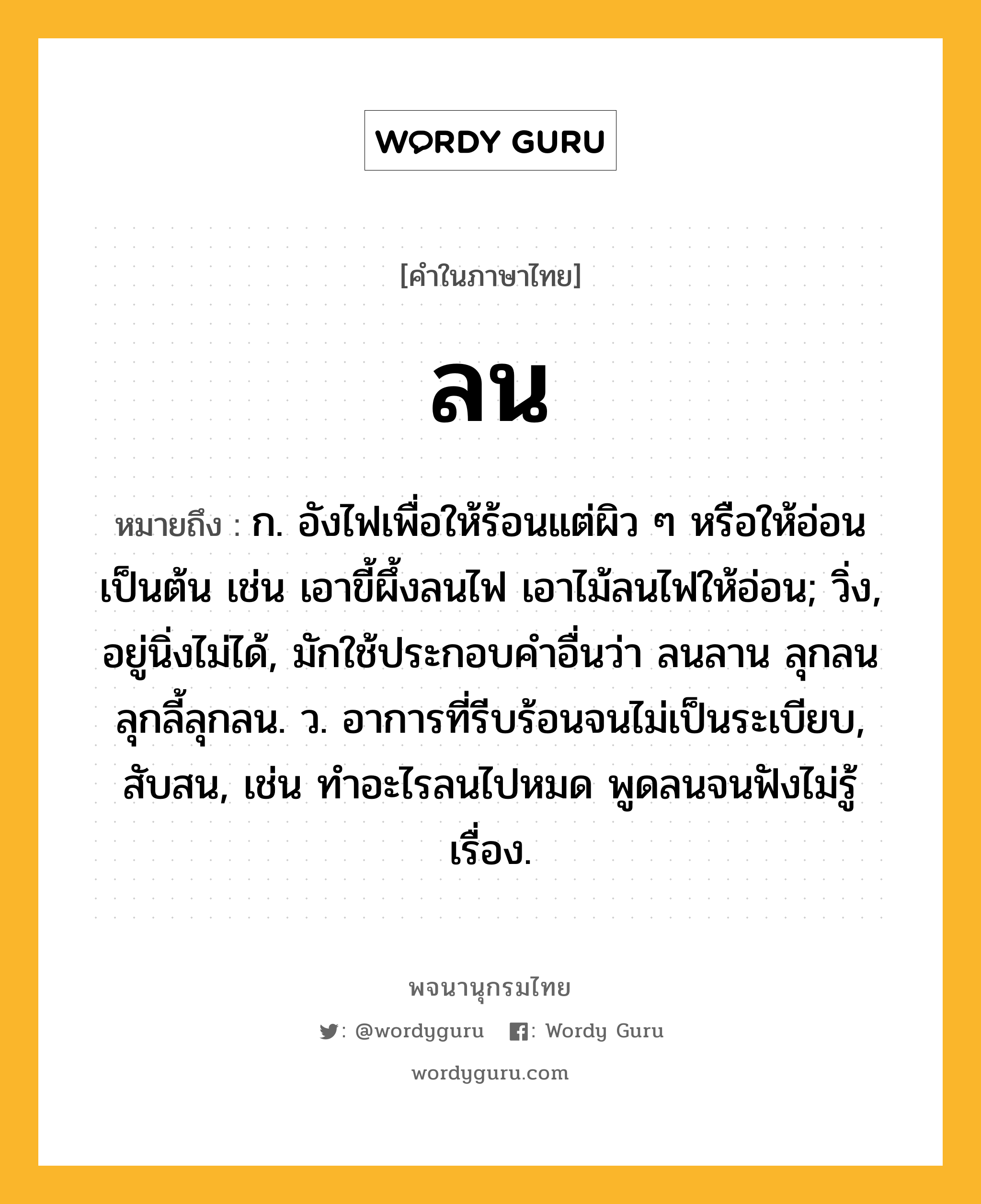 ลน ความหมาย หมายถึงอะไร?, คำในภาษาไทย ลน หมายถึง ก. อังไฟเพื่อให้ร้อนแต่ผิว ๆ หรือให้อ่อนเป็นต้น เช่น เอาขี้ผึ้งลนไฟ เอาไม้ลนไฟให้อ่อน; วิ่ง, อยู่นิ่งไม่ได้, มักใช้ประกอบคําอื่นว่า ลนลาน ลุกลน ลุกลี้ลุกลน. ว. อาการที่รีบร้อนจนไม่เป็นระเบียบ, สับสน, เช่น ทำอะไรลนไปหมด พูดลนจนฟังไม่รู้เรื่อง.