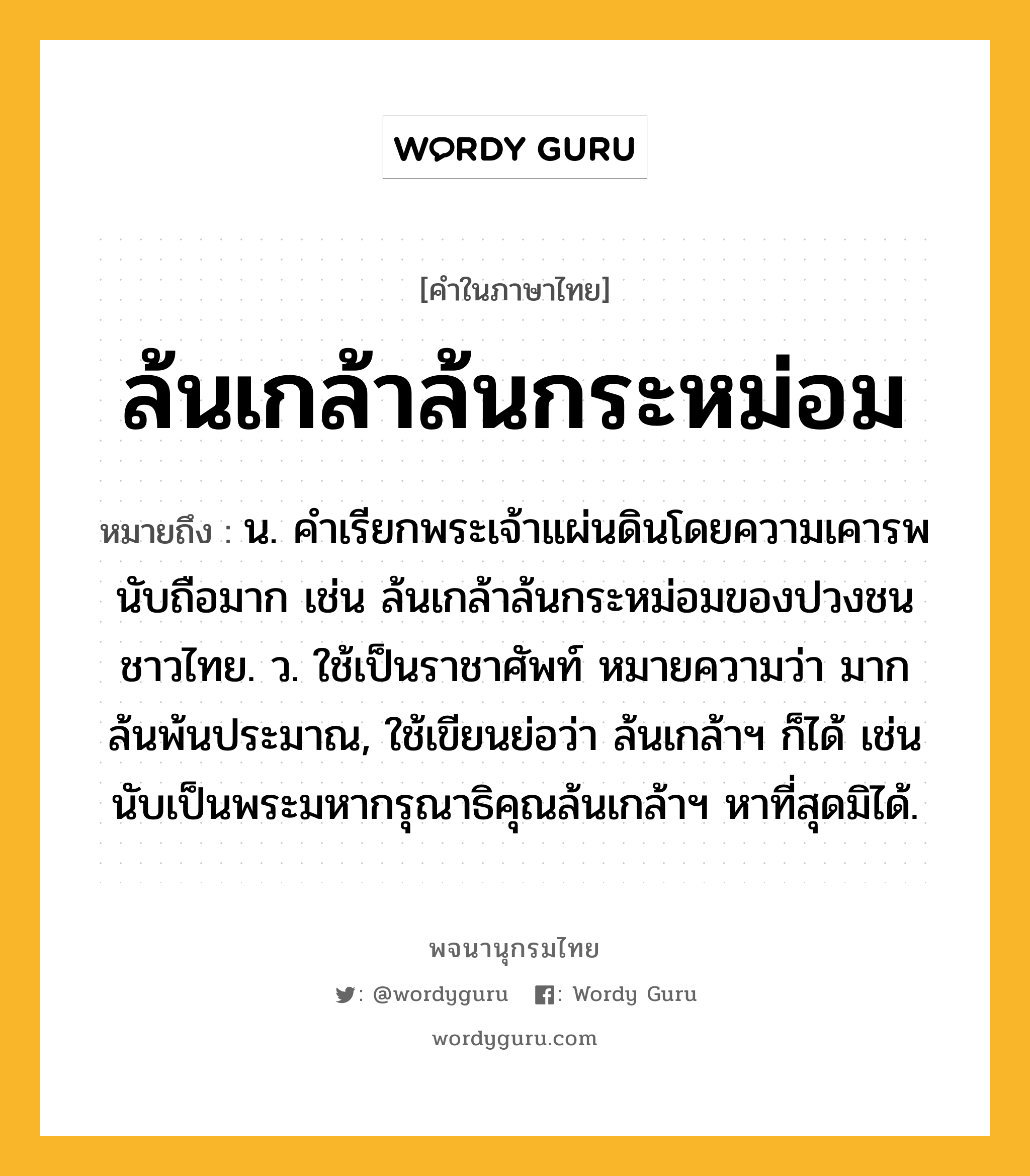 ล้นเกล้าล้นกระหม่อม ความหมาย หมายถึงอะไร?, คำในภาษาไทย ล้นเกล้าล้นกระหม่อม หมายถึง น. คําเรียกพระเจ้าแผ่นดินโดยความเคารพนับถือมาก เช่น ล้นเกล้าล้นกระหม่อมของปวงชนชาวไทย. ว. ใช้เป็นราชาศัพท์ หมายความว่า มากล้นพ้นประมาณ, ใช้เขียนย่อว่า ล้นเกล้าฯ ก็ได้ เช่น นับเป็นพระมหากรุณาธิคุณล้นเกล้าฯ หาที่สุดมิได้.