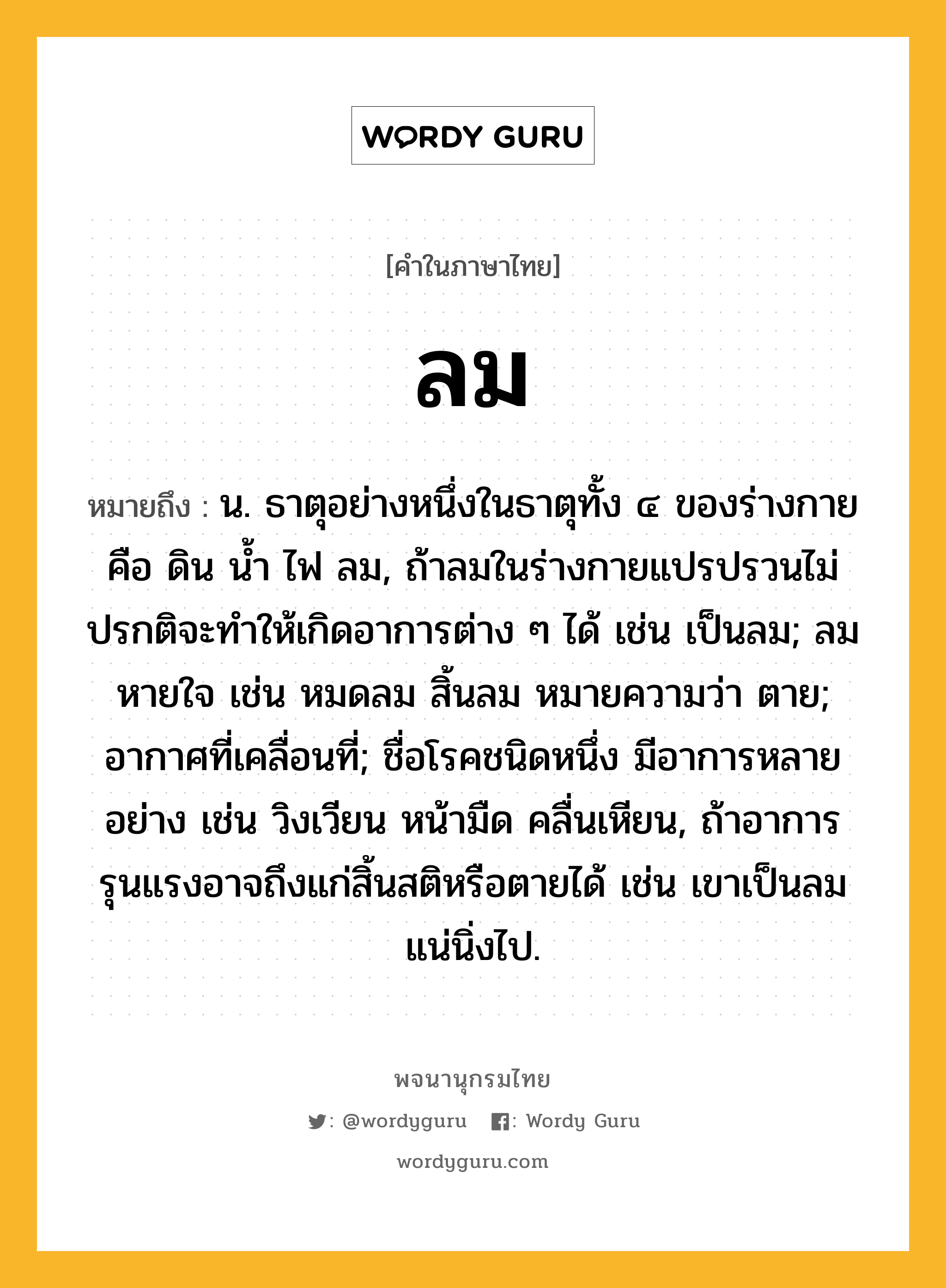 ลม ความหมาย หมายถึงอะไร?, คำในภาษาไทย ลม หมายถึง น. ธาตุอย่างหนึ่งในธาตุทั้ง ๔ ของร่างกาย คือ ดิน นํ้า ไฟ ลม, ถ้าลมในร่างกายแปรปรวนไม่ปรกติจะทําให้เกิดอาการต่าง ๆ ได้ เช่น เป็นลม; ลมหายใจ เช่น หมดลม สิ้นลม หมายความว่า ตาย; อากาศที่เคลื่อนที่; ชื่อโรคชนิดหนึ่ง มีอาการหลายอย่าง เช่น วิงเวียน หน้ามืด คลื่นเหียน, ถ้าอาการรุนแรงอาจถึงแก่สิ้นสติหรือตายได้ เช่น เขาเป็นลมแน่นิ่งไป.