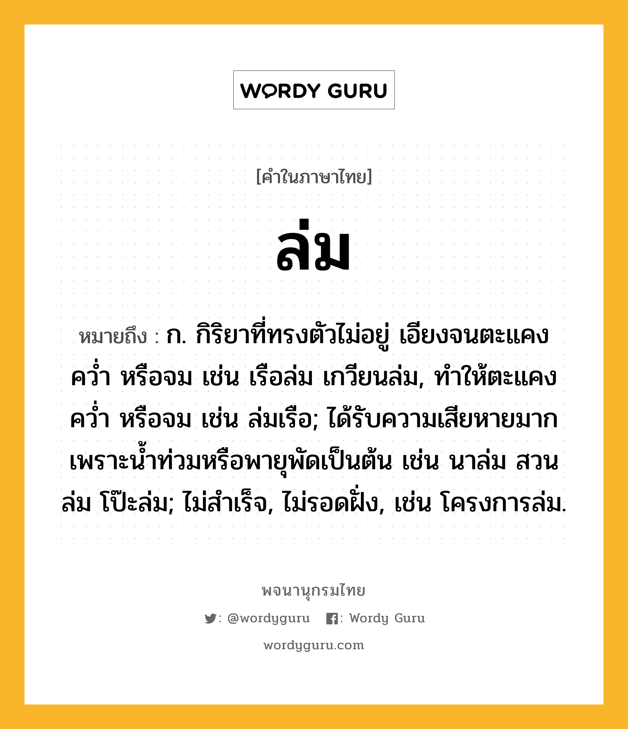 ล่ม ความหมาย หมายถึงอะไร?, คำในภาษาไทย ล่ม หมายถึง ก. กิริยาที่ทรงตัวไม่อยู่ เอียงจนตะแคง คว่ำ หรือจม เช่น เรือล่ม เกวียนล่ม, ทำให้ตะแคง คว่ำ หรือจม เช่น ล่มเรือ; ได้รับความเสียหายมากเพราะน้ำท่วมหรือพายุพัดเป็นต้น เช่น นาล่ม สวนล่ม โป๊ะล่ม; ไม่สำเร็จ, ไม่รอดฝั่ง, เช่น โครงการล่ม.