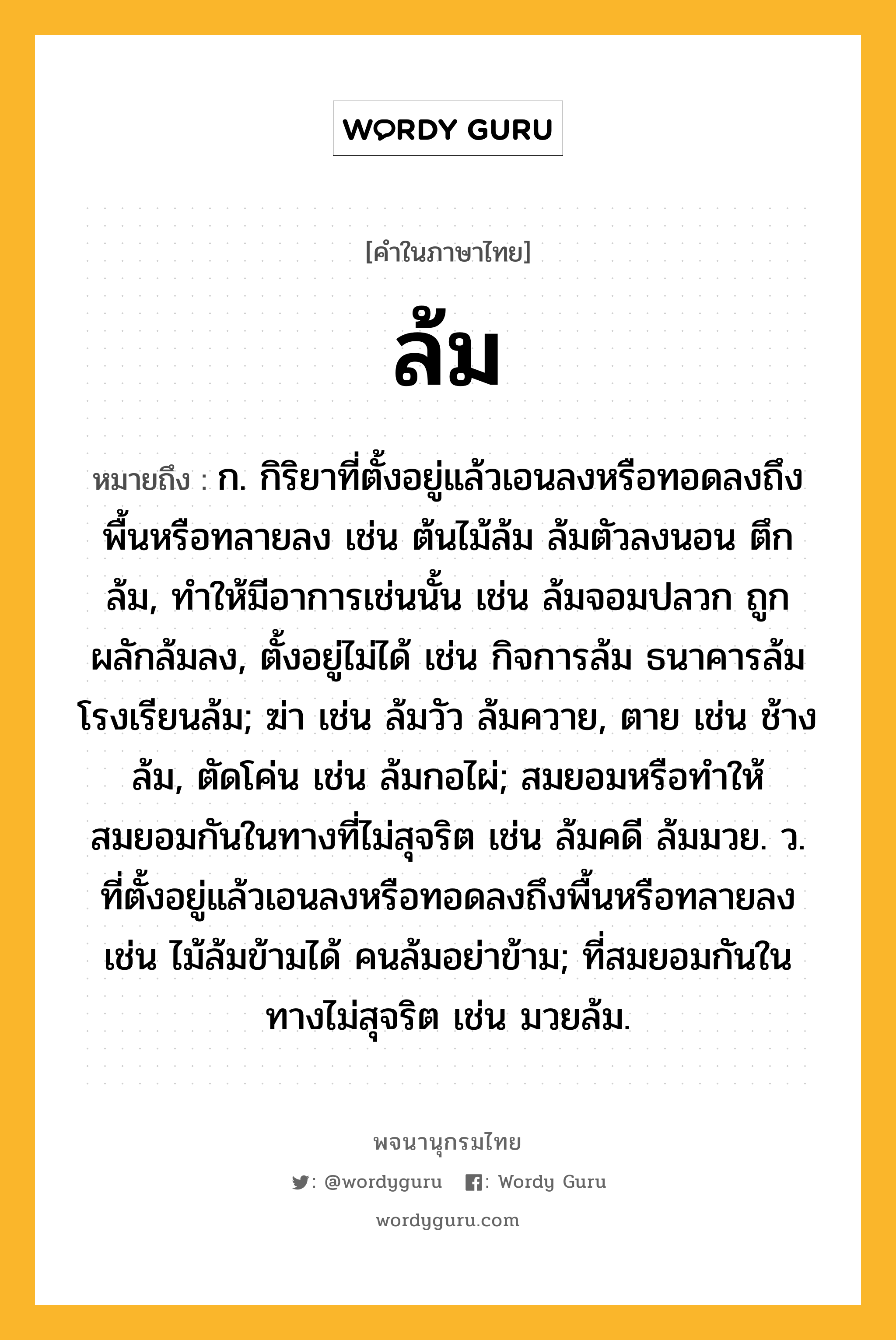 ล้ม ความหมาย หมายถึงอะไร?, คำในภาษาไทย ล้ม หมายถึง ก. กิริยาที่ตั้งอยู่แล้วเอนลงหรือทอดลงถึงพื้นหรือทลายลง เช่น ต้นไม้ล้ม ล้มตัวลงนอน ตึกล้ม, ทำให้มีอาการเช่นนั้น เช่น ล้มจอมปลวก ถูกผลักล้มลง, ตั้งอยู่ไม่ได้ เช่น กิจการล้ม ธนาคารล้ม โรงเรียนล้ม; ฆ่า เช่น ล้มวัว ล้มควาย, ตาย เช่น ช้างล้ม, ตัดโค่น เช่น ล้มกอไผ่; สมยอมหรือทำให้สมยอมกันในทางที่ไม่สุจริต เช่น ล้มคดี ล้มมวย. ว. ที่ตั้งอยู่แล้วเอนลงหรือทอดลงถึงพื้นหรือทลายลง เช่น ไม้ล้มข้ามได้ คนล้มอย่าข้าม; ที่สมยอมกันในทางไม่สุจริต เช่น มวยล้ม.