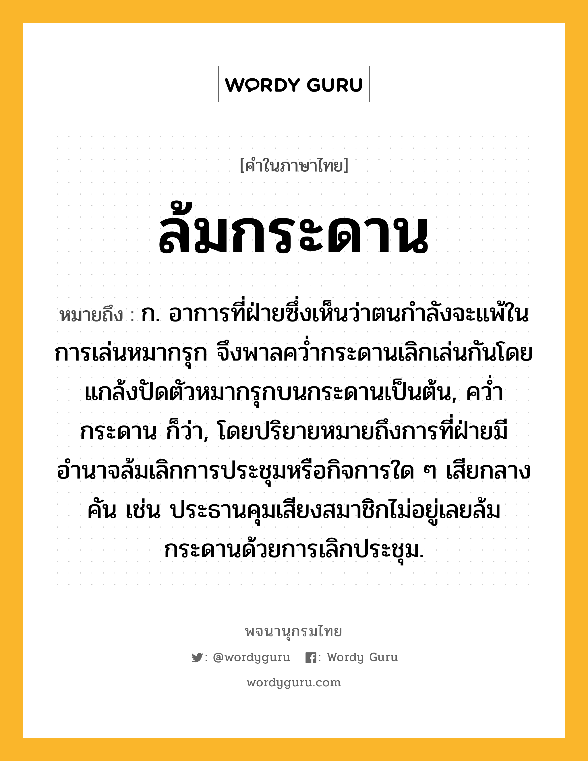 ล้มกระดาน ความหมาย หมายถึงอะไร?, คำในภาษาไทย ล้มกระดาน หมายถึง ก. อาการที่ฝ่ายซึ่งเห็นว่าตนกำลังจะแพ้ในการเล่นหมากรุก จึงพาลคว่ำกระดานเลิกเล่นกันโดยแกล้งปัดตัวหมากรุกบนกระดานเป็นต้น, คว่ำกระดาน ก็ว่า, โดยปริยายหมายถึงการที่ฝ่ายมีอำนาจล้มเลิกการประชุมหรือกิจการใด ๆ เสียกลางคัน เช่น ประธานคุมเสียงสมาชิกไม่อยู่เลยล้มกระดานด้วยการเลิกประชุม.