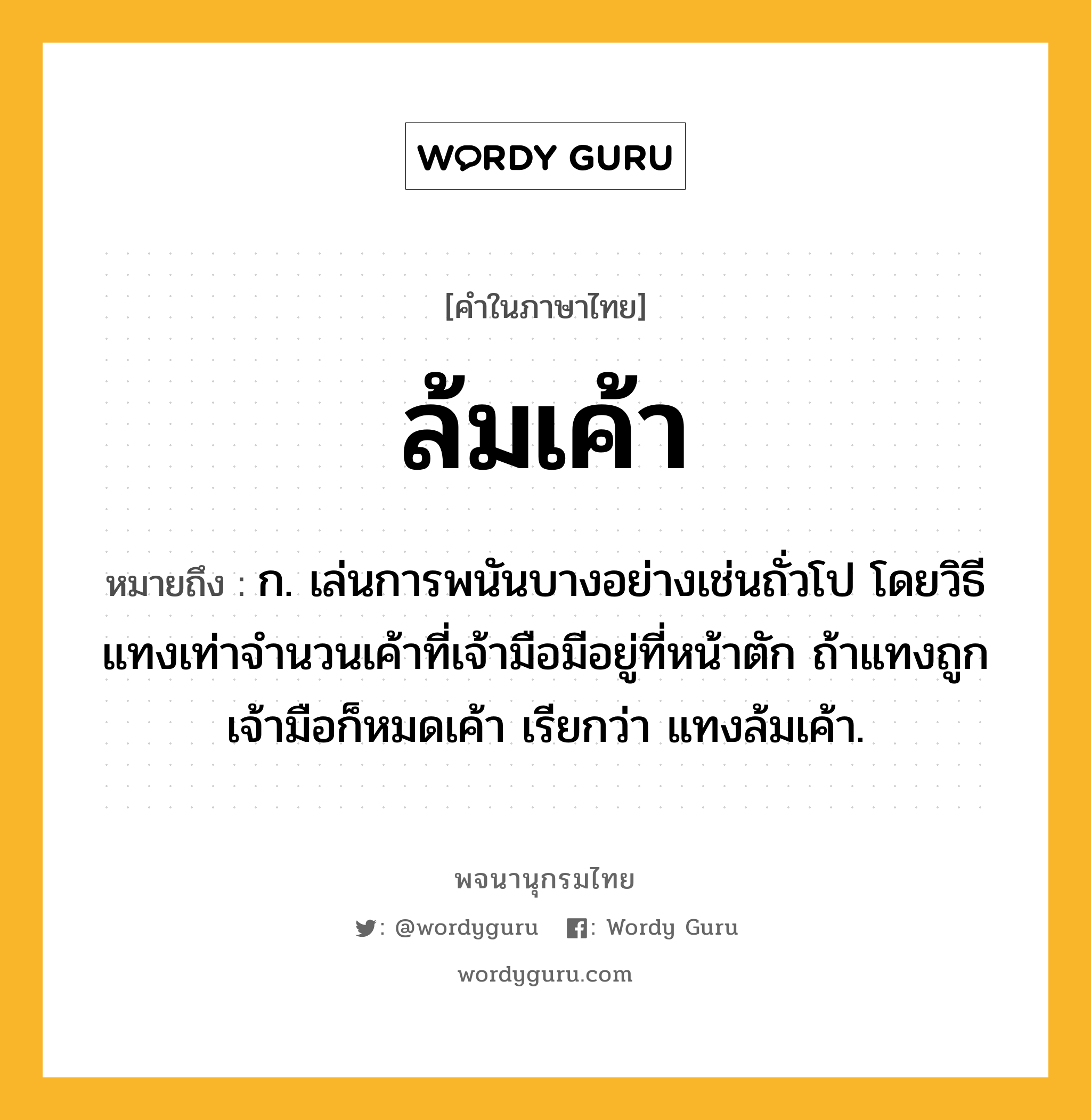 ล้มเค้า ความหมาย หมายถึงอะไร?, คำในภาษาไทย ล้มเค้า หมายถึง ก. เล่นการพนันบางอย่างเช่นถั่วโป โดยวิธีแทงเท่าจำนวนเค้าที่เจ้ามือมีอยู่ที่หน้าตัก ถ้าแทงถูกเจ้ามือก็หมดเค้า เรียกว่า แทงล้มเค้า.