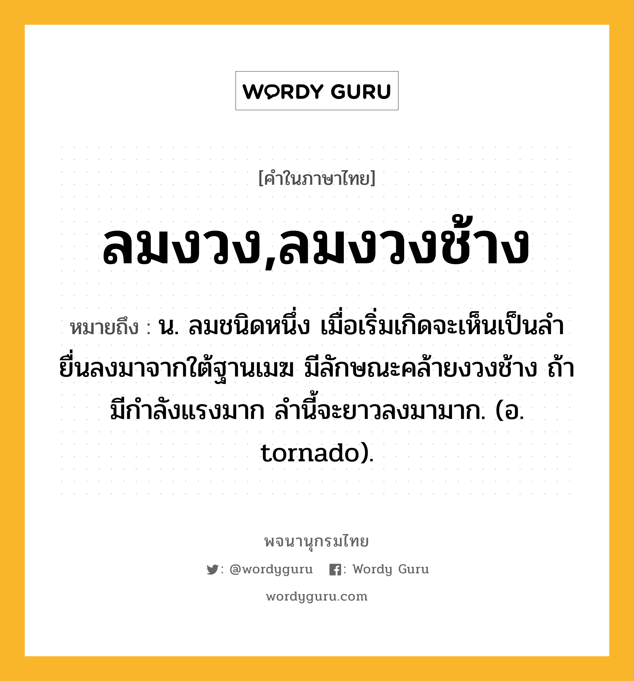 ลมงวง,ลมงวงช้าง ความหมาย หมายถึงอะไร?, คำในภาษาไทย ลมงวง,ลมงวงช้าง หมายถึง น. ลมชนิดหนึ่ง เมื่อเริ่มเกิดจะเห็นเป็นลํายื่นลงมาจากใต้ฐานเมฆ มีลักษณะคล้ายงวงช้าง ถ้ามีกําลังแรงมาก ลํานี้จะยาวลงมามาก. (อ. tornado).