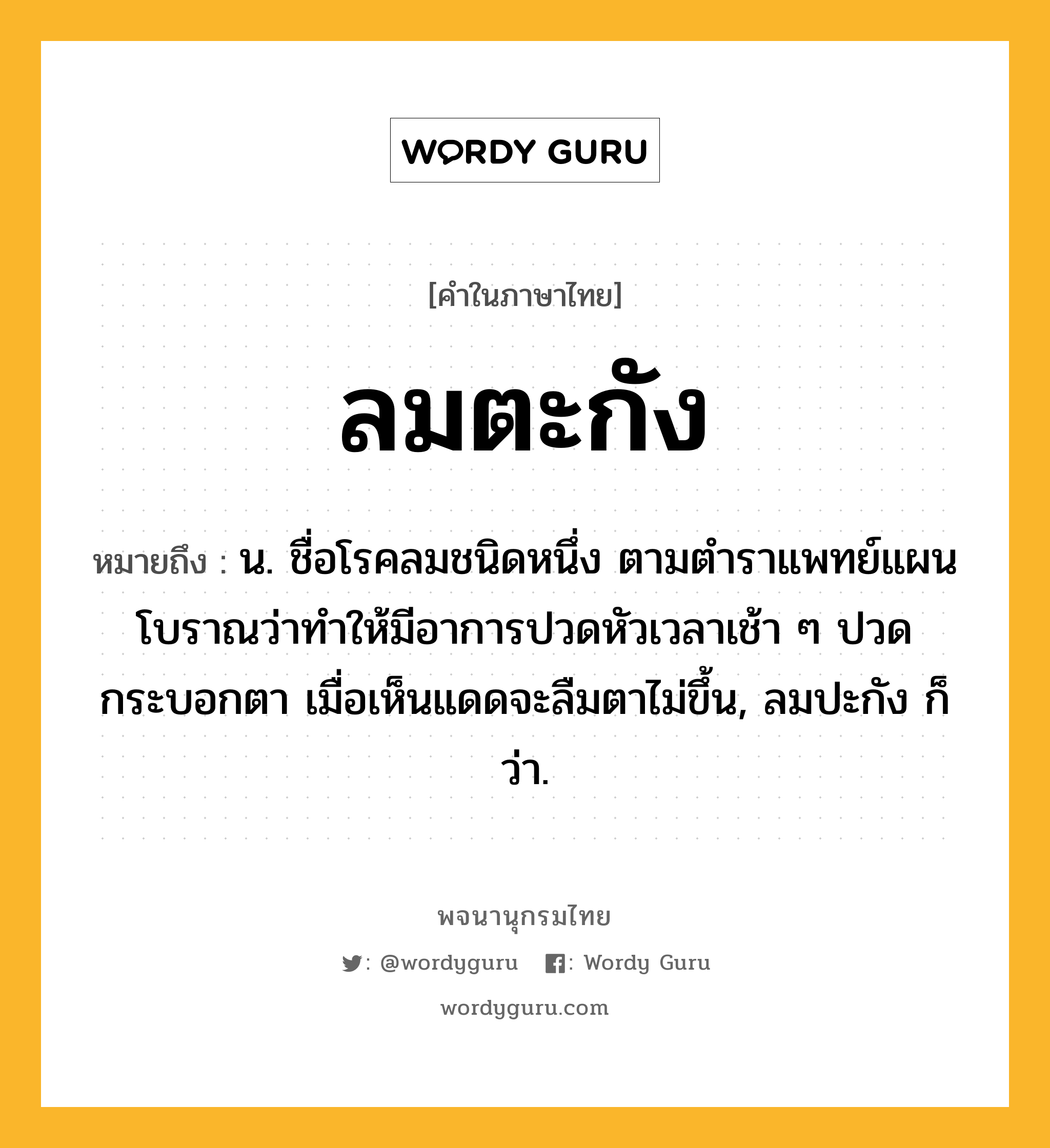 ลมตะกัง ความหมาย หมายถึงอะไร?, คำในภาษาไทย ลมตะกัง หมายถึง น. ชื่อโรคลมชนิดหนึ่ง ตามตำราแพทย์แผนโบราณว่าทำให้มีอาการปวดหัวเวลาเช้า ๆ ปวดกระบอกตา เมื่อเห็นแดดจะลืมตาไม่ขึ้น, ลมปะกัง ก็ว่า.