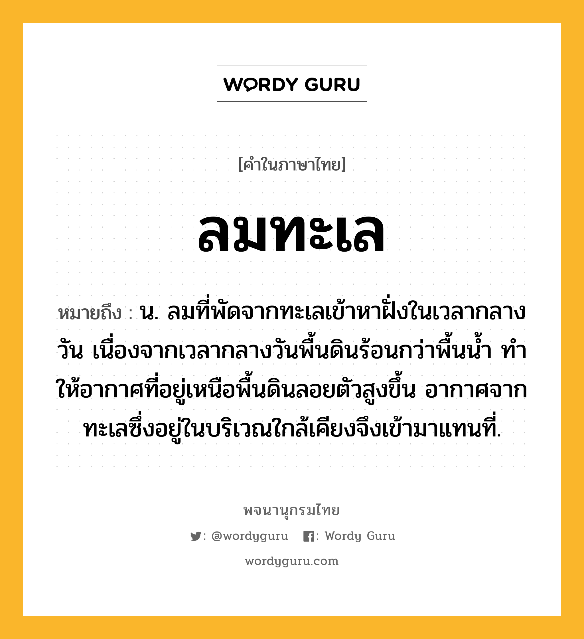 ลมทะเล ความหมาย หมายถึงอะไร?, คำในภาษาไทย ลมทะเล หมายถึง น. ลมที่พัดจากทะเลเข้าหาฝั่งในเวลากลางวัน เนื่องจากเวลากลางวันพื้นดินร้อนกว่าพื้นนํ้า ทําให้อากาศที่อยู่เหนือพื้นดินลอยตัวสูงขึ้น อากาศจากทะเลซึ่งอยู่ในบริเวณใกล้เคียงจึงเข้ามาแทนที่.