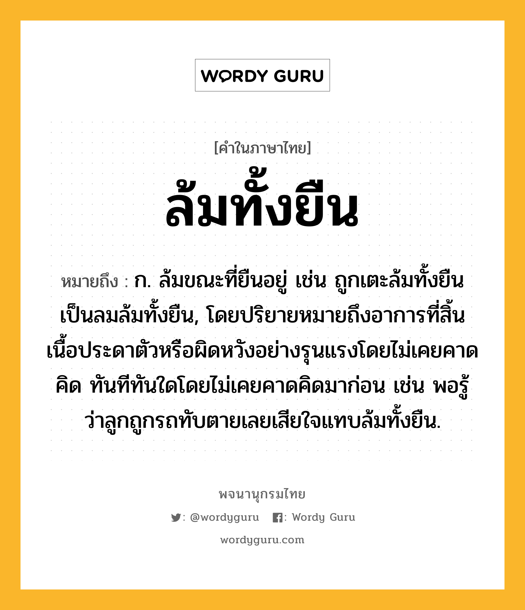 ล้มทั้งยืน ความหมาย หมายถึงอะไร?, คำในภาษาไทย ล้มทั้งยืน หมายถึง ก. ล้มขณะที่ยืนอยู่ เช่น ถูกเตะล้มทั้งยืน เป็นลมล้มทั้งยืน, โดยปริยายหมายถึงอาการที่สิ้นเนื้อประดาตัวหรือผิดหวังอย่างรุนแรงโดยไม่เคยคาดคิด ทันทีทันใดโดยไม่เคยคาดคิดมาก่อน เช่น พอรู้ว่าลูกถูกรถทับตายเลยเสียใจแทบล้มทั้งยืน.