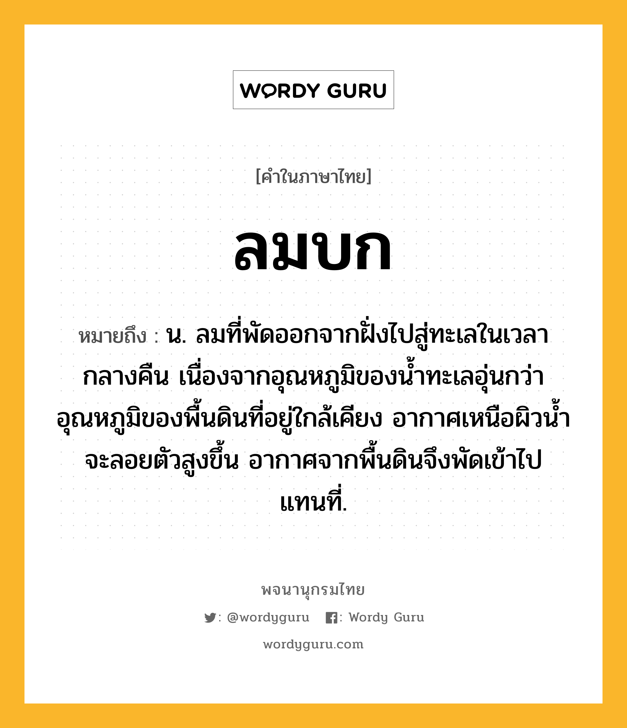 ลมบก ความหมาย หมายถึงอะไร?, คำในภาษาไทย ลมบก หมายถึง น. ลมที่พัดออกจากฝั่งไปสู่ทะเลในเวลากลางคืน เนื่องจากอุณหภูมิของนํ้าทะเลอุ่นกว่าอุณหภูมิของพื้นดินที่อยู่ใกล้เคียง อากาศเหนือผิวนํ้าจะลอยตัวสูงขึ้น อากาศจากพื้นดินจึงพัดเข้าไปแทนที่.