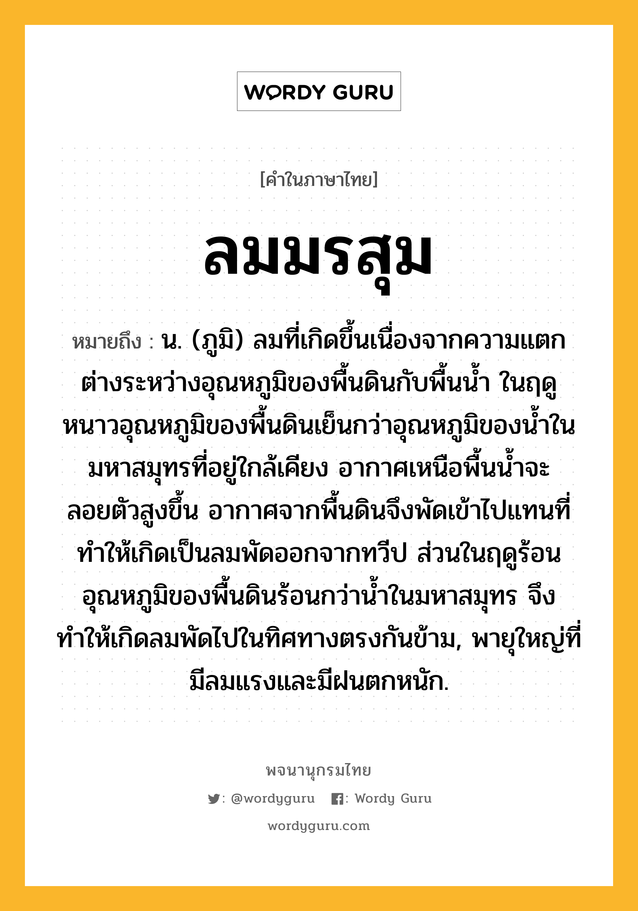 ลมมรสุม ความหมาย หมายถึงอะไร?, คำในภาษาไทย ลมมรสุม หมายถึง น. (ภูมิ) ลมที่เกิดขึ้นเนื่องจากความแตกต่างระหว่างอุณหภูมิของพื้นดินกับพื้นน้ำ ในฤดูหนาวอุณหภูมิของพื้นดินเย็นกว่าอุณหภูมิของน้ำในมหาสมุทรที่อยู่ใกล้เคียง อากาศเหนือพื้นน้ำจะลอยตัวสูงขึ้น อากาศจากพื้นดินจึงพัดเข้าไปแทนที่ทำให้เกิดเป็นลมพัดออกจากทวีป ส่วนในฤดูร้อนอุณหภูมิของพื้นดินร้อนกว่าน้ำในมหาสมุทร จึงทำให้เกิดลมพัดไปในทิศทางตรงกันข้าม, พายุใหญ่ที่มีลมแรงและมีฝนตกหนัก.