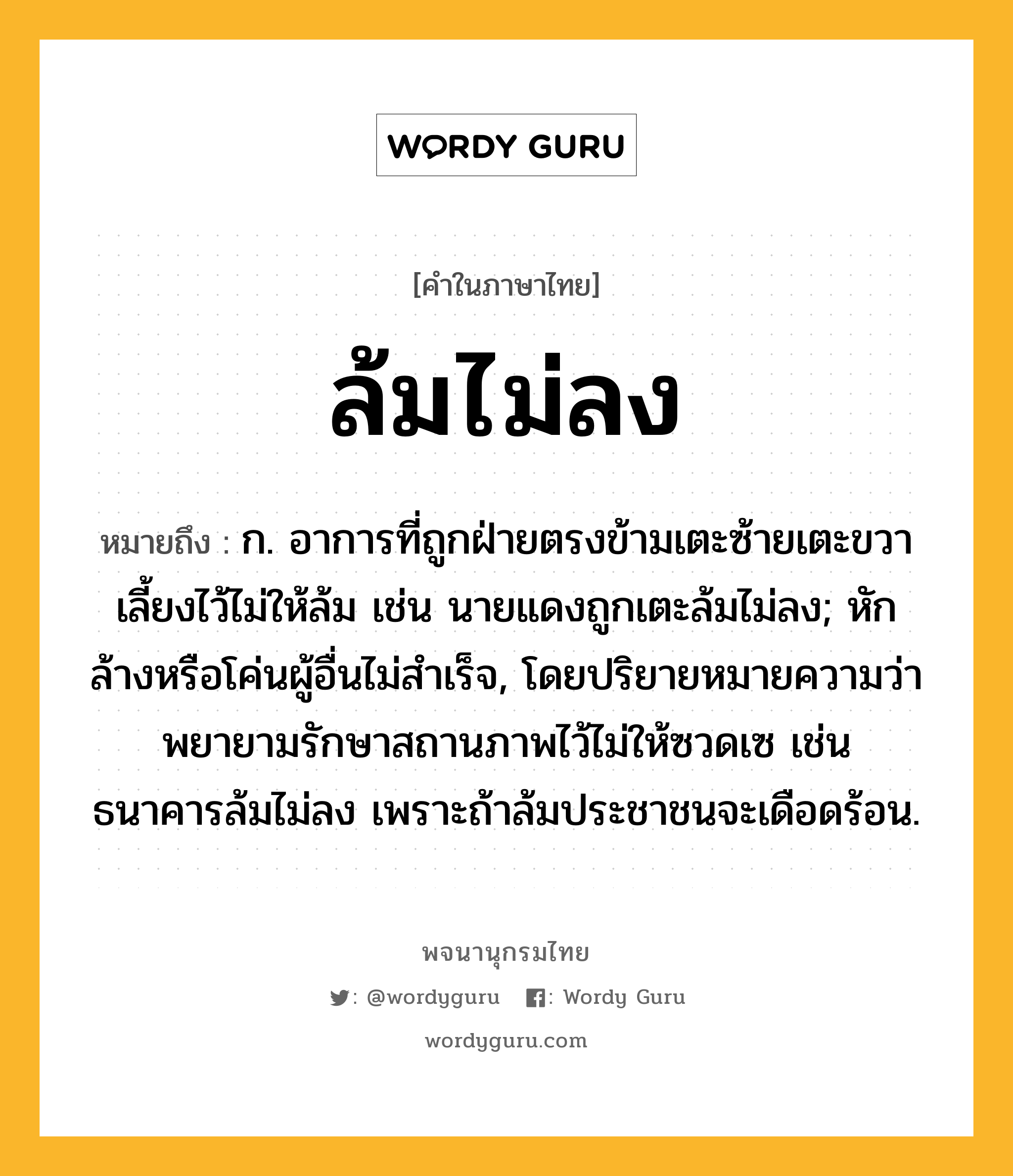 ล้มไม่ลง ความหมาย หมายถึงอะไร?, คำในภาษาไทย ล้มไม่ลง หมายถึง ก. อาการที่ถูกฝ่ายตรงข้ามเตะซ้ายเตะขวาเลี้ยงไว้ไม่ให้ล้ม เช่น นายแดงถูกเตะล้มไม่ลง; หักล้างหรือโค่นผู้อื่นไม่สำเร็จ, โดยปริยายหมายความว่า พยายามรักษาสถานภาพไว้ไม่ให้ซวดเซ เช่น ธนาคารล้มไม่ลง เพราะถ้าล้มประชาชนจะเดือดร้อน.