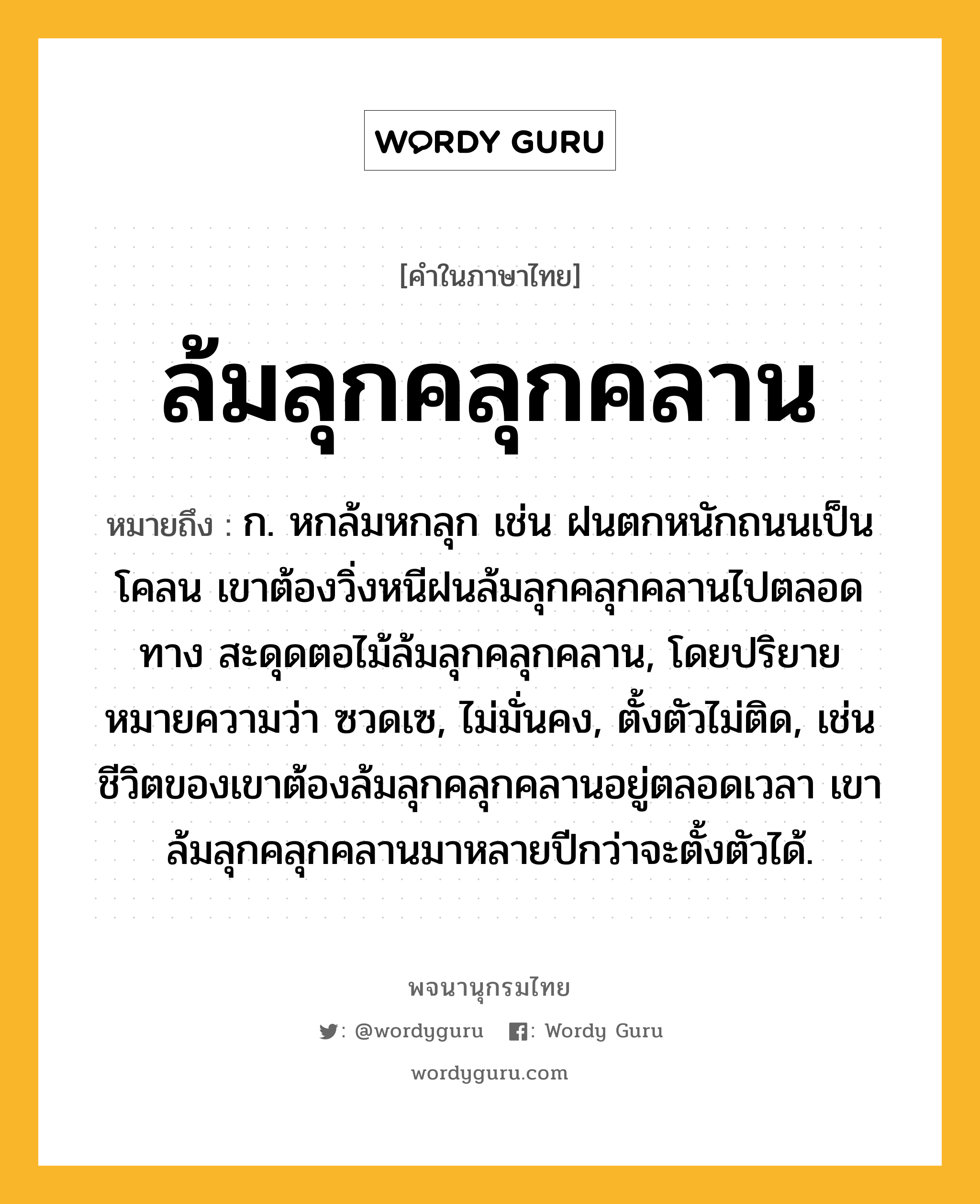 ล้มลุกคลุกคลาน ความหมาย หมายถึงอะไร?, คำในภาษาไทย ล้มลุกคลุกคลาน หมายถึง ก. หกล้มหกลุก เช่น ฝนตกหนักถนนเป็นโคลน เขาต้องวิ่งหนีฝนล้มลุกคลุกคลานไปตลอดทาง สะดุดตอไม้ล้มลุกคลุกคลาน, โดยปริยายหมายความว่า ซวดเซ, ไม่มั่นคง, ตั้งตัวไม่ติด, เช่น ชีวิตของเขาต้องล้มลุกคลุกคลานอยู่ตลอดเวลา เขาล้มลุกคลุกคลานมาหลายปีกว่าจะตั้งตัวได้.