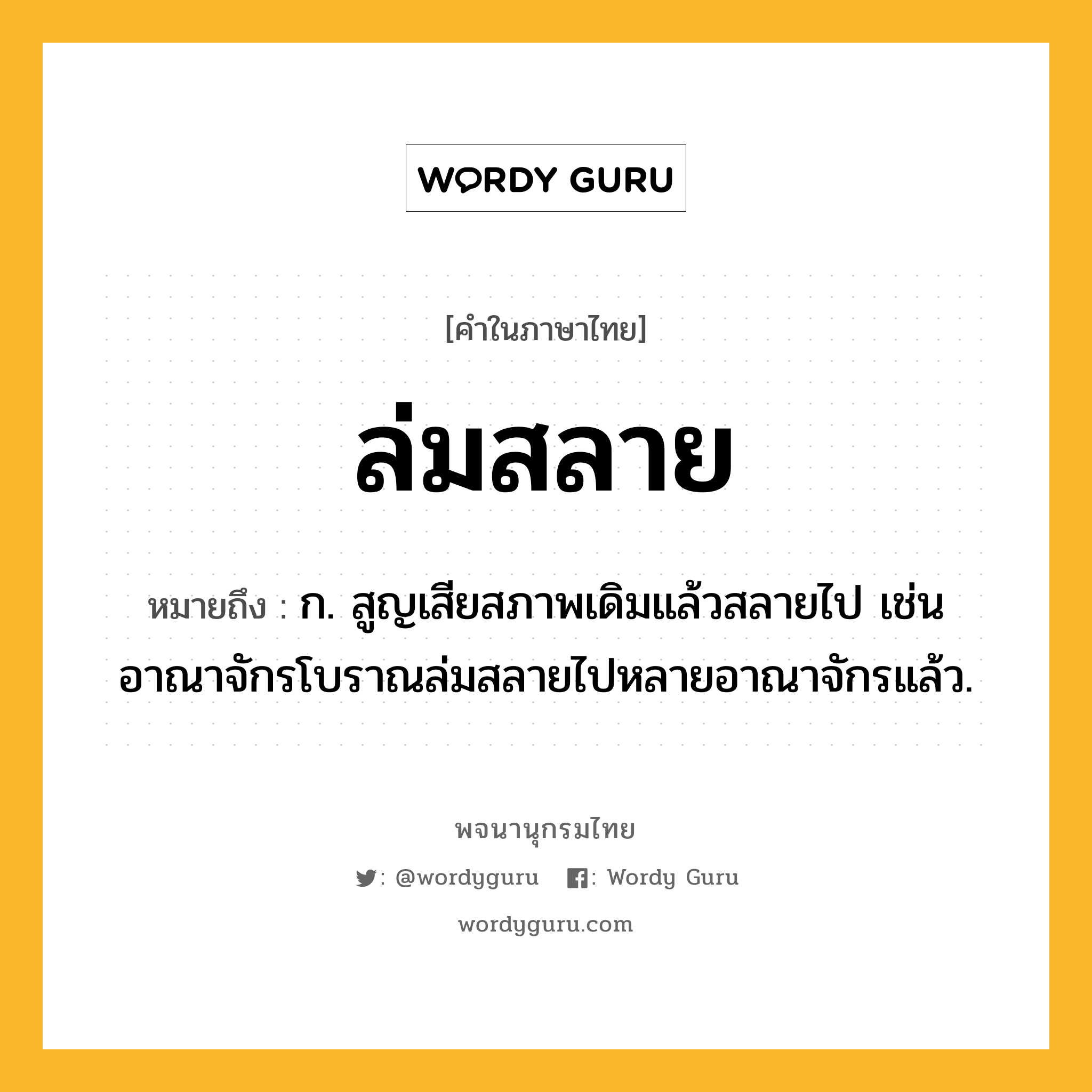 ล่มสลาย ความหมาย หมายถึงอะไร?, คำในภาษาไทย ล่มสลาย หมายถึง ก. สูญเสียสภาพเดิมแล้วสลายไป เช่น อาณาจักรโบราณล่มสลายไปหลายอาณาจักรแล้ว.