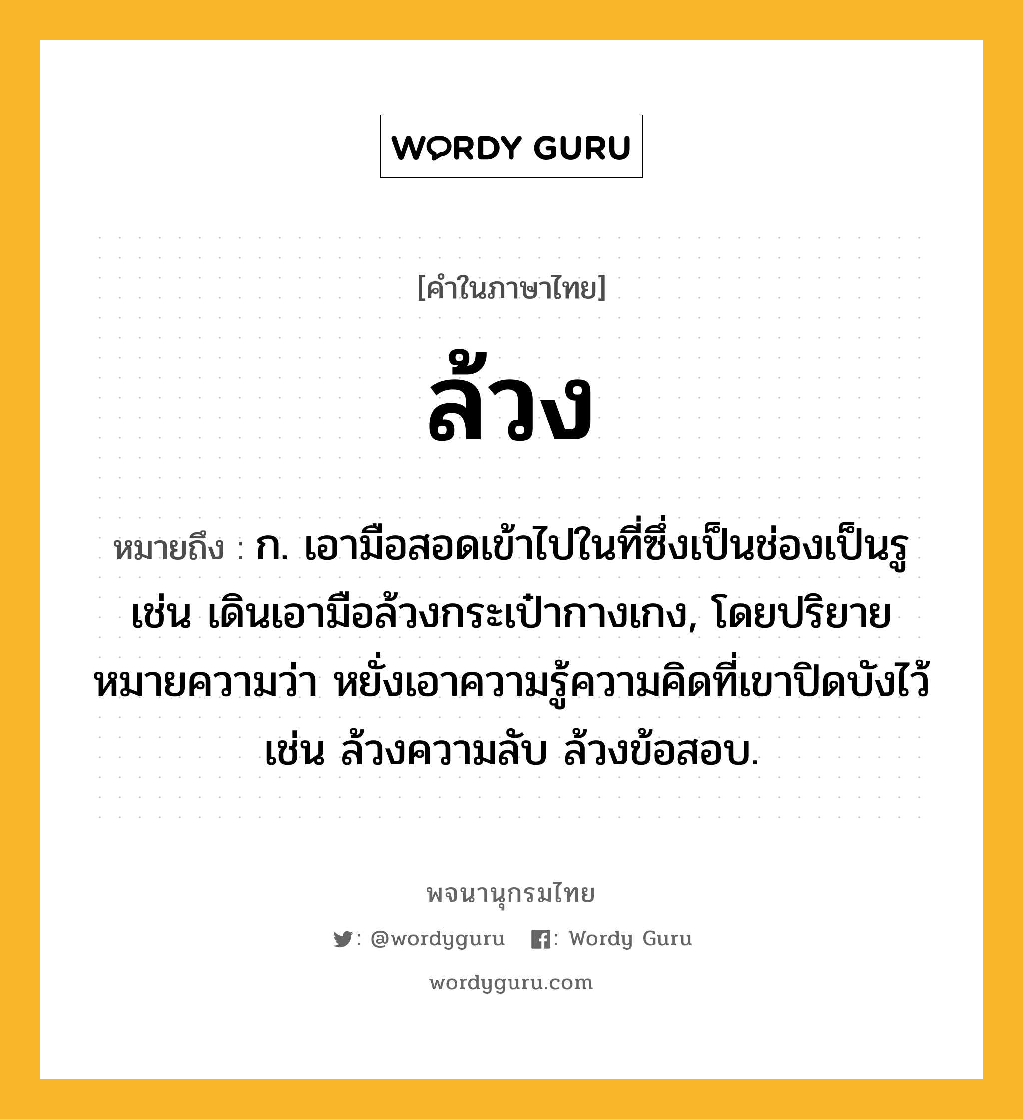 ล้วง ความหมาย หมายถึงอะไร?, คำในภาษาไทย ล้วง หมายถึง ก. เอามือสอดเข้าไปในที่ซึ่งเป็นช่องเป็นรู เช่น เดินเอามือล้วงกระเป๋ากางเกง, โดยปริยายหมายความว่า หยั่งเอาความรู้ความคิดที่เขาปิดบังไว้ เช่น ล้วงความลับ ล้วงข้อสอบ.