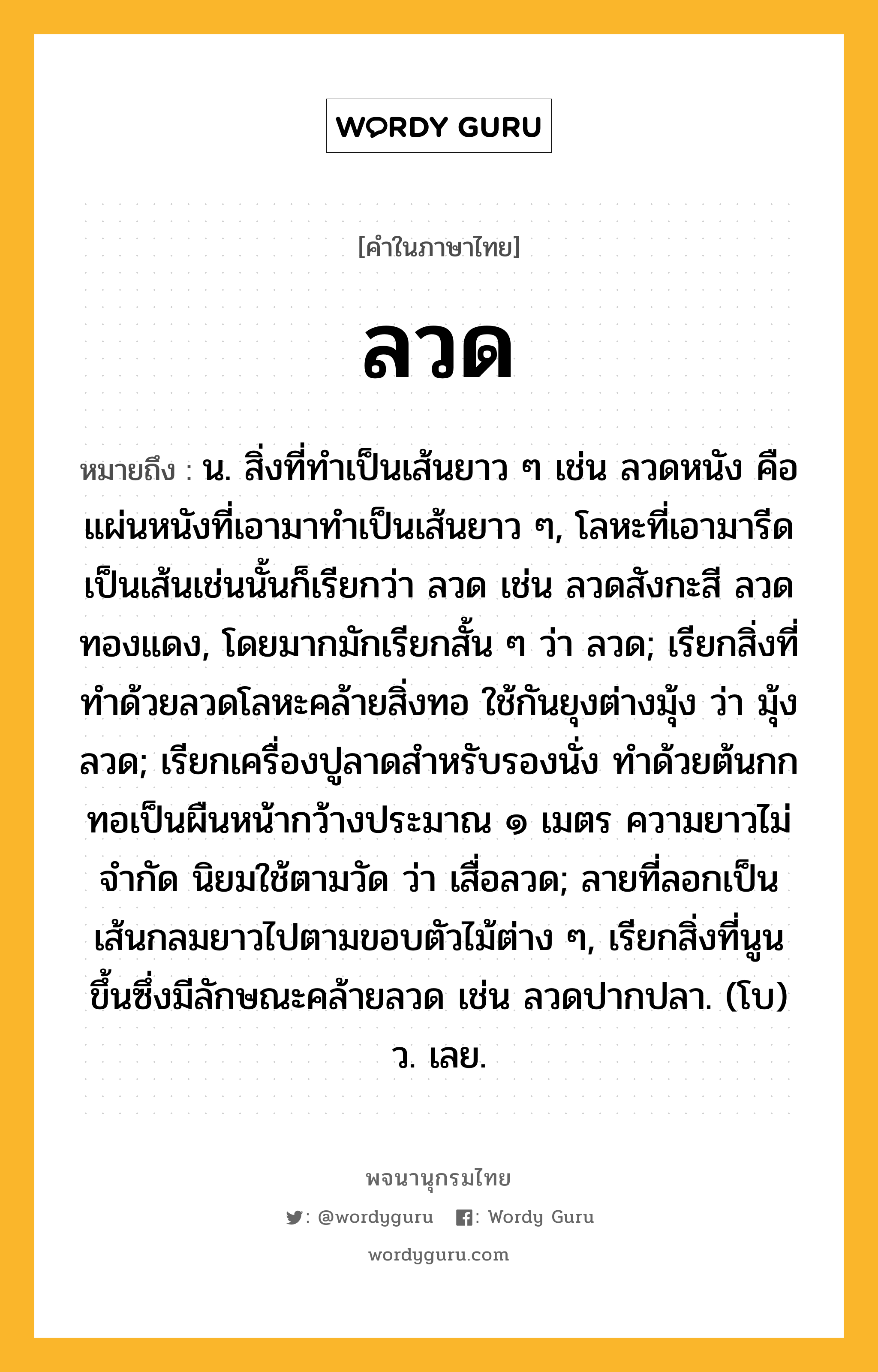 ลวด ความหมาย หมายถึงอะไร?, คำในภาษาไทย ลวด หมายถึง น. สิ่งที่ทําเป็นเส้นยาว ๆ เช่น ลวดหนัง คือ แผ่นหนังที่เอามาทําเป็นเส้นยาว ๆ, โลหะที่เอามารีดเป็นเส้นเช่นนั้นก็เรียกว่า ลวด เช่น ลวดสังกะสี ลวดทองแดง, โดยมากมักเรียกสั้น ๆ ว่า ลวด; เรียกสิ่งที่ทําด้วยลวดโลหะคล้ายสิ่งทอ ใช้กันยุงต่างมุ้ง ว่า มุ้งลวด; เรียกเครื่องปูลาดสําหรับรองนั่ง ทําด้วยต้นกก ทอเป็นผืนหน้ากว้างประมาณ ๑ เมตร ความยาวไม่จํากัด นิยมใช้ตามวัด ว่า เสื่อลวด; ลายที่ลอกเป็นเส้นกลมยาวไปตามขอบตัวไม้ต่าง ๆ, เรียกสิ่งที่นูนขึ้นซึ่งมีลักษณะคล้ายลวด เช่น ลวดปากปลา. (โบ) ว. เลย.