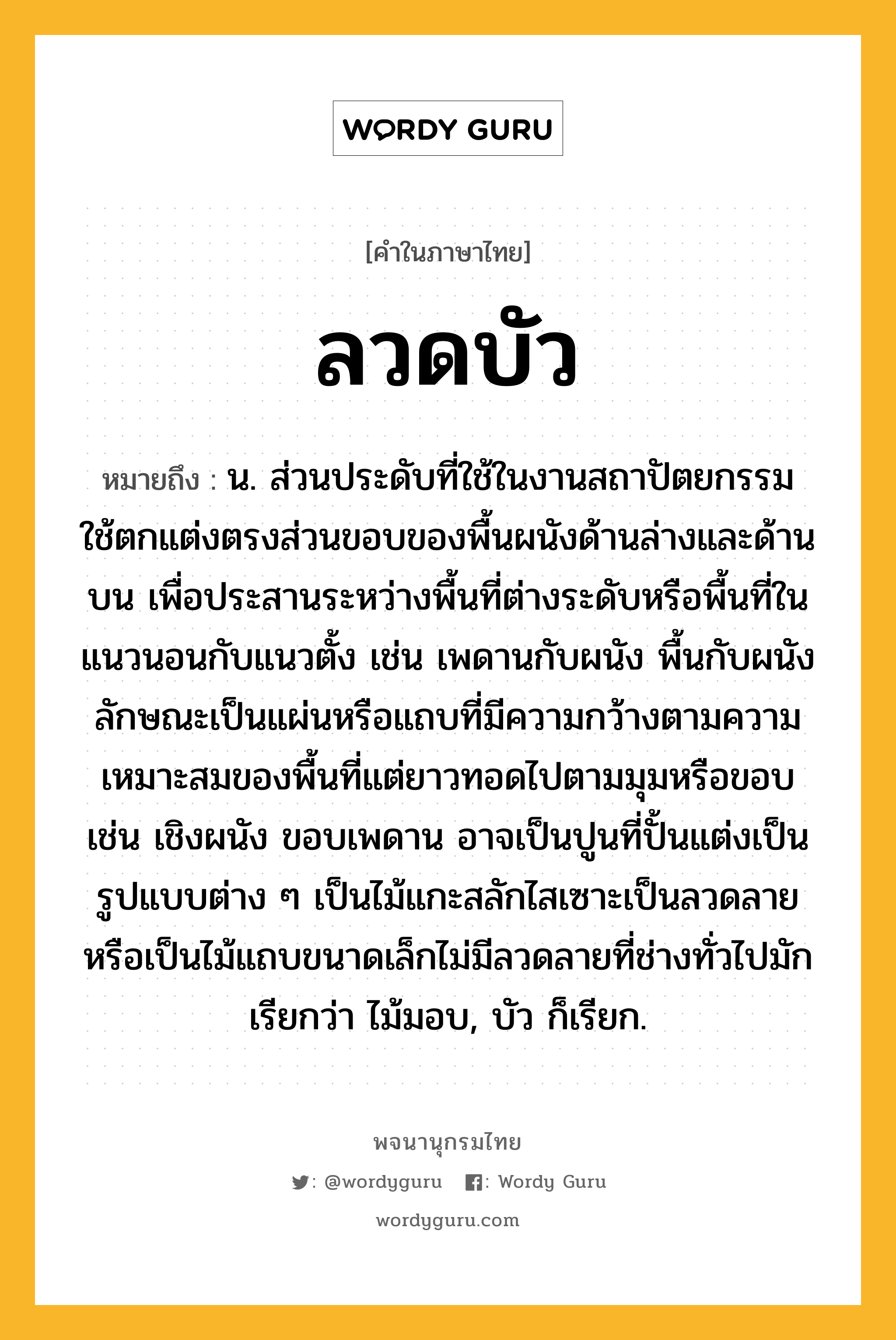 ลวดบัว ความหมาย หมายถึงอะไร?, คำในภาษาไทย ลวดบัว หมายถึง น. ส่วนประดับที่ใช้ในงานสถาปัตยกรรม ใช้ตกแต่งตรงส่วนขอบของพื้นผนังด้านล่างและด้านบน เพื่อประสานระหว่างพื้นที่ต่างระดับหรือพื้นที่ในแนวนอนกับแนวตั้ง เช่น เพดานกับผนัง พื้นกับผนัง ลักษณะเป็นแผ่นหรือแถบที่มีความกว้างตามความเหมาะสมของพื้นที่แต่ยาวทอดไปตามมุมหรือขอบ เช่น เชิงผนัง ขอบเพดาน อาจเป็นปูนที่ปั้นแต่งเป็นรูปแบบต่าง ๆ เป็นไม้แกะสลักไสเซาะเป็นลวดลาย หรือเป็นไม้แถบขนาดเล็กไม่มีลวดลายที่ช่างทั่วไปมักเรียกว่า ไม้มอบ, บัว ก็เรียก.