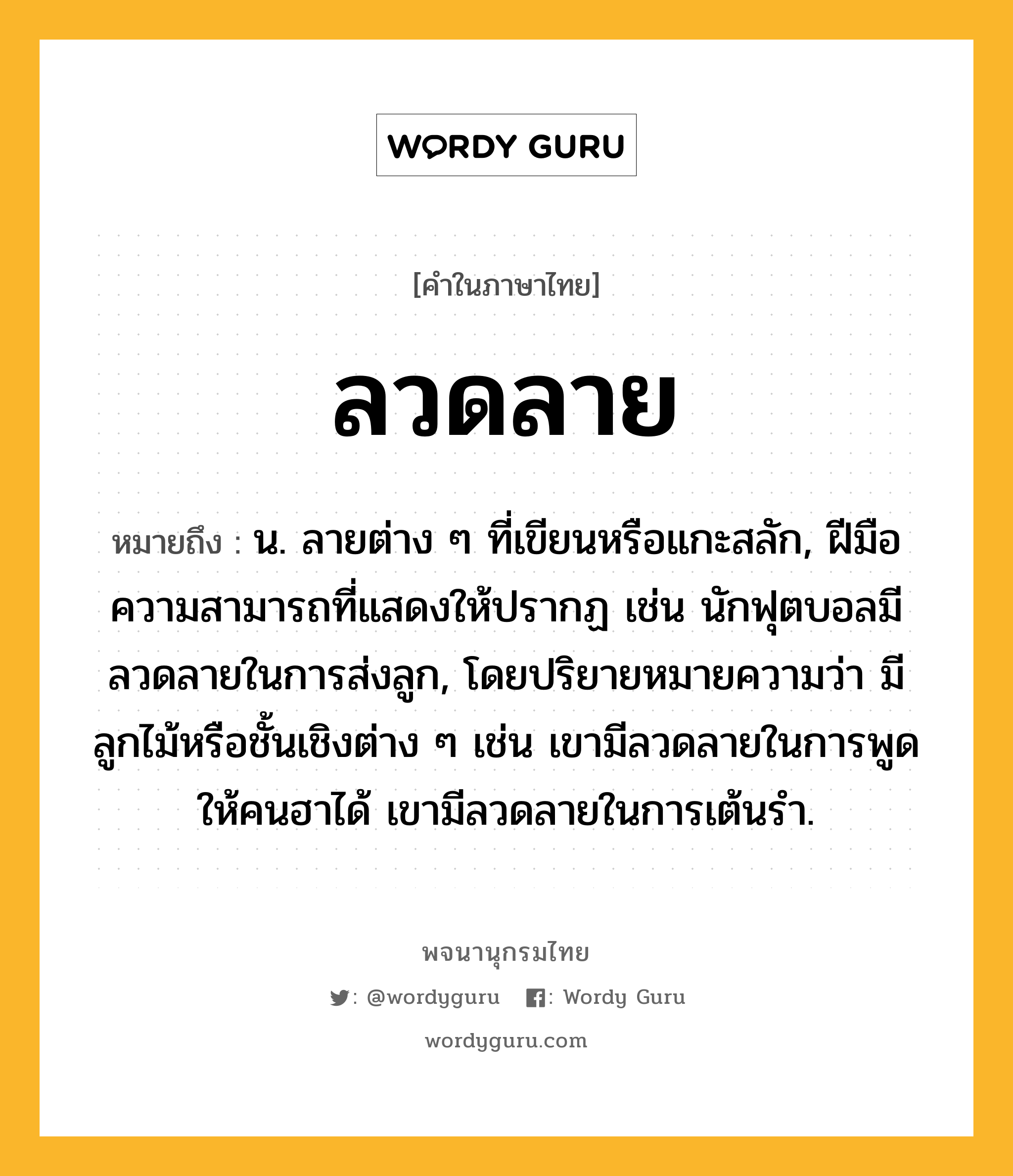 ลวดลาย ความหมาย หมายถึงอะไร?, คำในภาษาไทย ลวดลาย หมายถึง น. ลายต่าง ๆ ที่เขียนหรือแกะสลัก, ฝีมือความสามารถที่แสดงให้ปรากฏ เช่น นักฟุตบอลมีลวดลายในการส่งลูก, โดยปริยายหมายความว่า มีลูกไม้หรือชั้นเชิงต่าง ๆ เช่น เขามีลวดลายในการพูดให้คนฮาได้ เขามีลวดลายในการเต้นรำ.